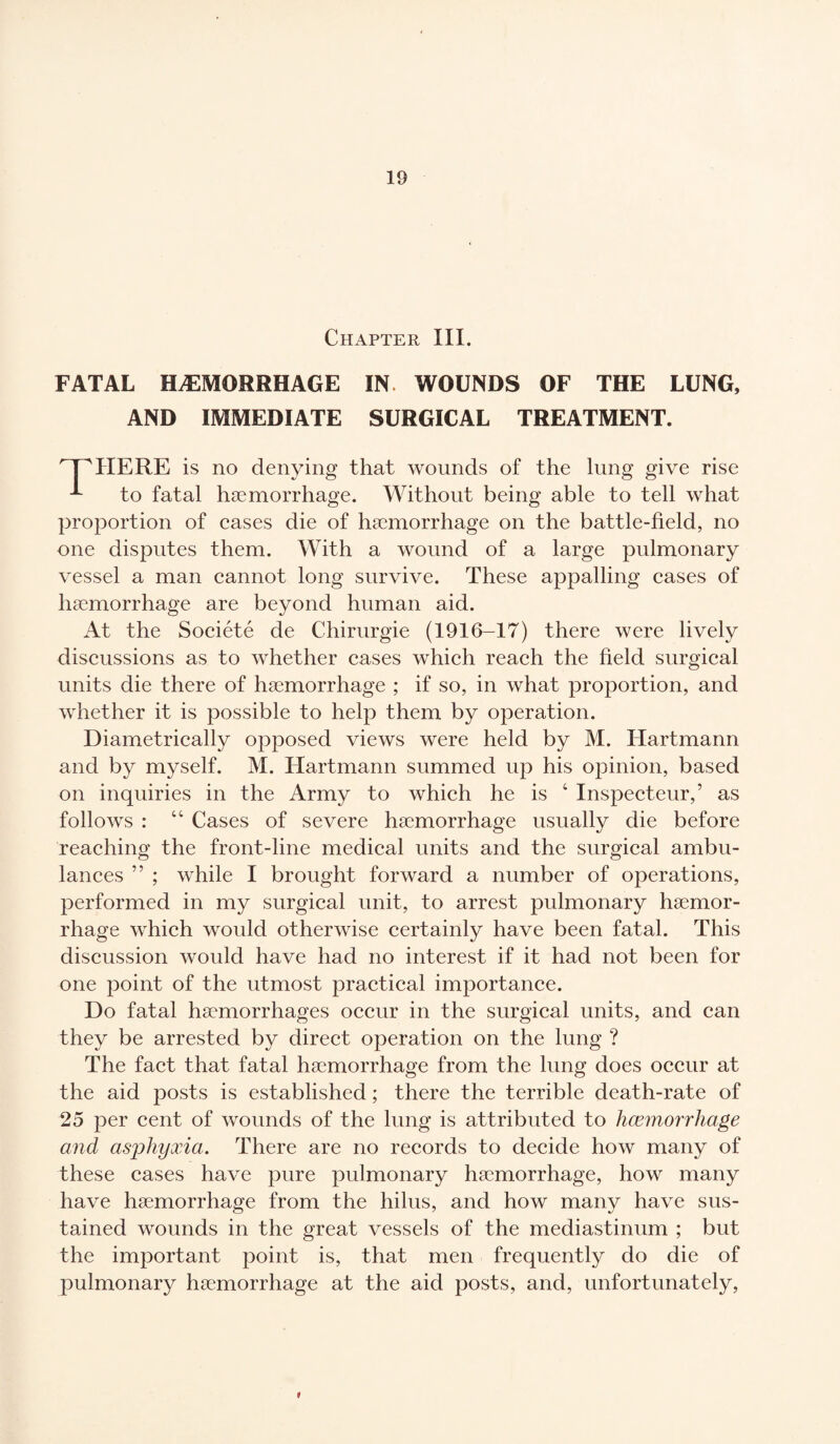 Chapter III. FATAL HÆMORRHAGE IN WOUNDS OF THE LUNG, AND IMMEDIATE SURGICAL TREATMENT. WWIERE is no denying that wounds of the lung give rise to fatal hæmorrhage. Without being able to tell what proportion of cases die of hæmorrhage on the battle-field, no one disputes them. With a wound of a large pulmonary vessel a man cannot long survive. These appalling cases of hæmorrhage are beyond human aid. At the Société de Chirurgie (1916-17) there were lively discussions as to whether cases which reach the field surgical units die there of hæmorrhage ; if so, in what proportion, and whether it is possible to help them by operation. Diametrically opposed views were held by M. Hartmann and by myself. M. Hartmann summed up his opinion, based on inquiries in the Army to which he is 4 Inspecteur,’ as follows : 44 Cases of severe hæmorrhage usually die before reaching the front-line medical units and the surgical ambu¬ lances ” ; while I brought forward a number of operations, performed in my surgical unit, to arrest pulmonary hæmor¬ rhage which would otherwise certainly have been fatal. This discussion would have had no interest if it had not been for one point of the utmost practical importance. Do fatal hæmorrhages occur in the surgical units, and can they be arrested by direct operation on the lung ? The fact that fatal hæmorrhage from the lung does occur at the aid posts is established ; there the terrible death-rate of 25 per cent of wounds of the lung is attributed to hæmorrhage and asphyxia. There are no records to decide how many of these cases have pure pulmonary hæmorrhage, how many have hæmorrhage from the hilus, and how many have sus¬ tained wounds in the great vessels of the mediastinum ; but the important point is, that men frequently do die of pulmonary hæmorrhage at the aid posts, and, unfortunately, *