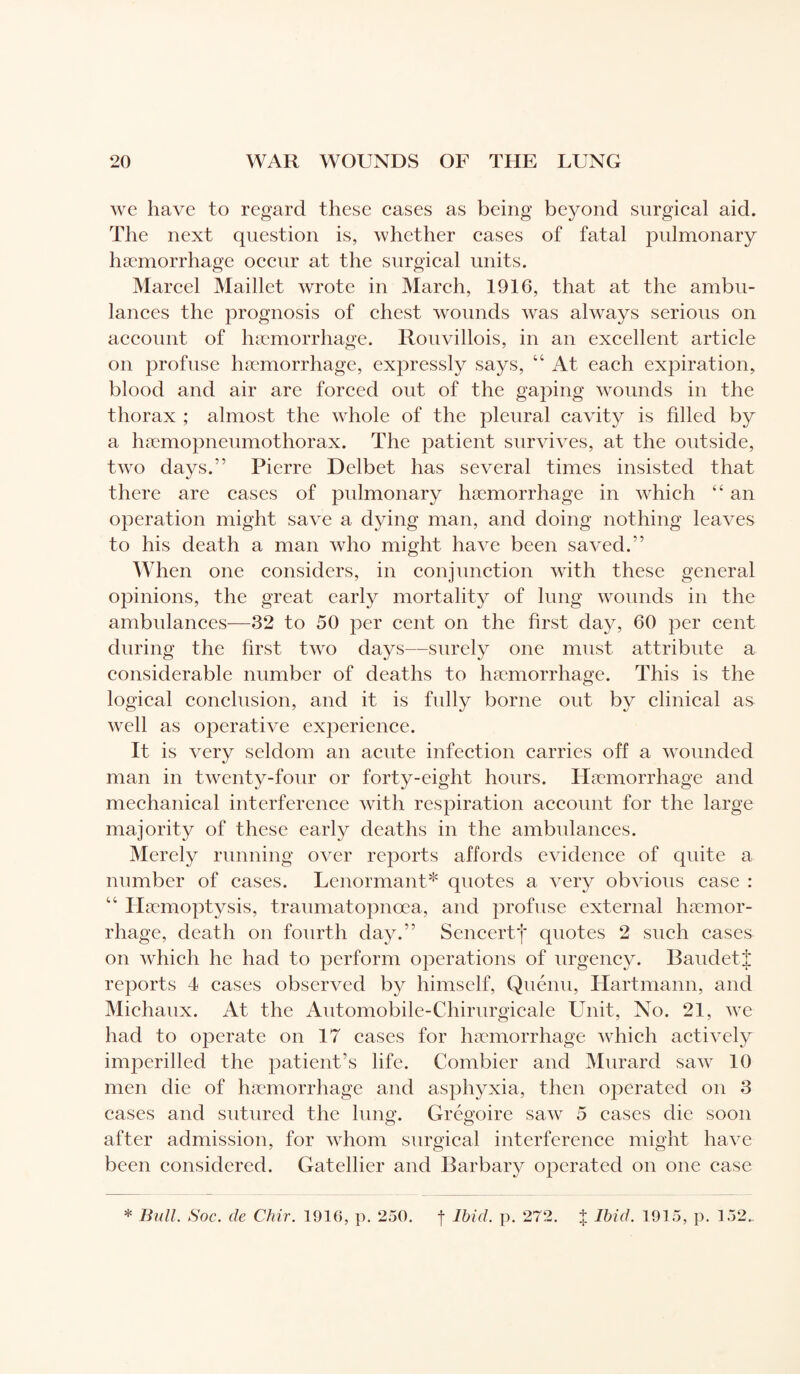 we have to regard these cases as being beyond surgical aid. The next question is, whether cases of fatal pulmonary haemorrhage occur at the surgical units. Marcel Maillet wrote in March, 1916, that at the ambu¬ lances the prognosis of chest wounds was always serious on account of haemorrhage. Rouvillois, in an excellent article on profuse haemorrhage, expressly says, “ At each expiration, blood and air are forced out of the gaping wounds in the thorax ; almost the whole of the pleural cavity is filled by a hæmopneumothorax. The patient survives, at the outside, two days.” Pierre Delbet has several times insisted that there are cases of pulmonary haemorrhage in which “ an operation might save a dying man, and doing nothing leaves to his death a man who might have been saved.” When one considers, in conjunction with these general opinions, the great early mortality of lung wounds in the ambulances—32 to 50 per cent on the first day, 60 per cent during the first two days—surely one must attribute a considerable number of deaths to haemorrhage. This is the logical conclusion, and it is fully borne out by clinical as well as operative experience. It is very seldom an acute infection carries off a wounded man in twenty-four or forty-eight hours. Haemorrhage and mechanical interference with respiration account for the large majority of these early deaths in the ambulances. Merely running over reports affords evidence of quite a number of eases. Lenormant* quotes a very obvious case : “ Haemoptysis, traumatopnœa, and profuse external haemor¬ rhage, death on fourth day.” Sencertj* quotes 2 such cases on which he had to perform operations of urgency. BaudetJ reports 4 cases observed by himself, Quénu, Hartmann, and Michaux. At the Automobile-Chirurgicale Unit, No. 21, we had to operate on 17 cases for haemorrhage which actively imperilled the patient’s life. Combier and Murard saw 10 men die of haemorrhage and asphyxia, then operated on 3 cases and sutured the lung. Grégoire saw 5 cases die soon after admission, for whom surgical interference might have been considered. Gatellier and Rarbary operated on one case * Bull. Soc. de Chir. 1916, p. 250. f Ibid. p. 272. J Ibid. 1915, p. 152.