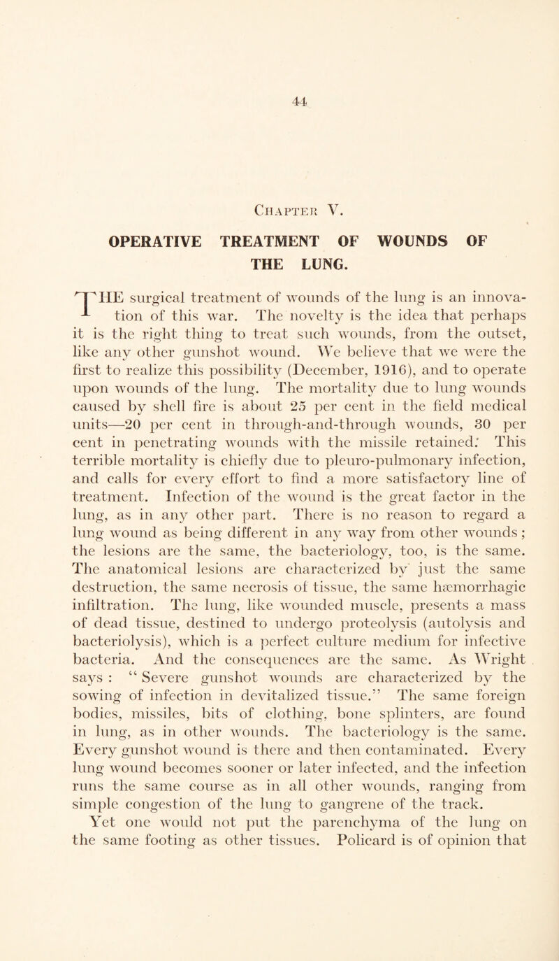 Chapter V. OPERATIVE TREATMENT OF WOUNDS OF THE LUNG. HE surgical treatment of wounds of the lung is an innova- tion of this war. The novelty is the idea that perhaps it is the right thing to treat such wounds, from the outset, like any other gunshot wound. We believe that we were the first to realize this possibility (December, 1916), and to operate upon wounds of the lung. The mortality due to lung wounds caused by shell fire is about 25 per cent in the field medical units—20 per cent in through-and-through wounds, 30 per cent in penetrating wounds with the missile retained: This terrible mortality is chiefly due to pleuro-pulmonary infection, and calls for every effort to find a more satisfactory line of treatment. Infection of the wound is the great factor in the lung, as in any other part. There is no reason to regard a lung wound as being different in any way from other wounds ; the lesions are the same, the bacteriology, too, is the same. The anatomical lesions are characterized by just the same destruction, the same necrosis of tissue, the same hæmorrhagic infiltration. The lung, like wounded muscle, presents a mass of dead tissue, destined to undergo proteolysis (autolysis and bacteriolysis), which is a perfect culture medium for infective bacteria. And the consequences are the same. As Wright says : 14 Severe gunshot wounds are characterized by the sowing of infection in devitalized tissue.” The same foreign bodies, missiles, bits of clothing, bone splinters, are found in lung, as in other wounds. The bacteriology is the same. Every gunshot wound is there and then contaminated. Every lung wound becomes sooner or later infected, and the infection runs the same course as in all other wounds, ranging from simple congestion of the lung to gangrene of the track. Yet one would not put the parenchyma of the lung on the same footing as other tissues. Policard is of opinion that