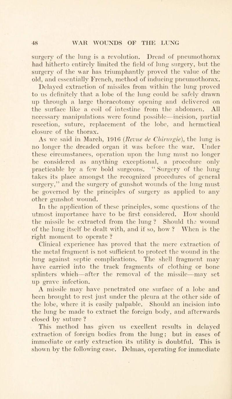 surgery of the lung is a revolution. Dread of pneumothorax had hitherto entirely limited the field of lung surgery, but the surgery of the war has triumphantly proved the value of the old, and essentially French, method of inducing pneumothorax. Delayed extraction of missiles from within the lung proved to us definitely that a lobe of the lung could be safely drawn up through a large thoracotomy opening and delivered on the surface like a coil of intestine from the abdomen. All necessary manipulations were found possible—incision, partial resection, suture, replacement of the lobe, and hermetical closure of the thorax. As vre said in March, 1916 (Revue de Chirurgie), the lung is no longer the dreaded organ it was before the war. Under these circumstances, operation upon the lung must no longer be considered as anything exceptional, a procedure only practicable by a few bold surgeons. t; Surgery of the lung- takes its place amongst the recognized procedures of general surgery,” and the surgery of gunshot wounds of the lung must be governed by the principles of surgery as applied to any other gunshot wound. In the application of these principles, some questions of the utmost importance have to be first considered. Flow should the missile be extracted from the lung ? Should the. wound of the lung itself be dealt with, and if so, how ? When is the right moment to operate ? Clinical experience has proved that the mere extraction of the metal fragment is not sufficient to protect the wound in the lung against septic complications. The shell fragment may have carried into the track fragments of clothing or bone splinters which—after the removal of the missile—may set up grave infection. A missile may have penetrated one surface of a lobe and been brought to rest just under the pleura at the other side of the lobe, where it is easily palpable. Should an incision into the lung be made to extract the foreign body, and afterwards closed by suture ? This method has given us excellent results in delayed extraction of foreign bodies from the lung ; but in cases of immediate or early extraction its utility is doubtful. This is shown by the following case. Delmas, operating for immediate