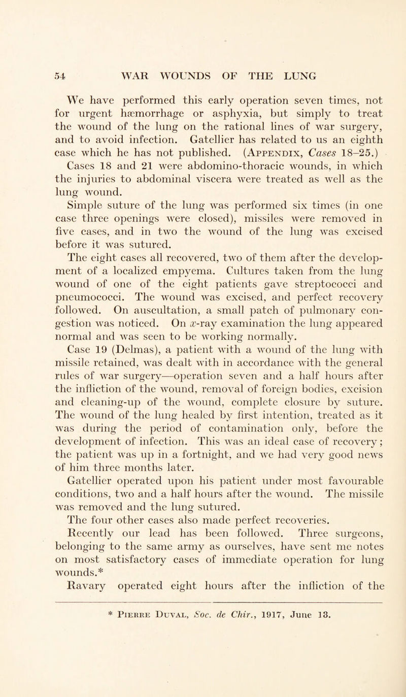 We have performed this early operation seven times, not for urgent haemorrhage or asphyxia, but simply to treat the wound of the lung on the rational lines of war surgery, and to avoid infection. Gatellier has related to us an eighth case which he has not published. (Appendix, Cases 18-25.) Cases 18 and 21 were abdomino-thoracic wounds, in which the injuries to abdominal viscera were treated as well as the lung wound. Simple suture of the lung w'as performed six times (in one case three openings were closed), missiles were removed in five cases, and in two the wound of the lung was excised before it was sutured. The eight cases all recovered, two of them after the develop¬ ment of a localized empyema. Cultures taken from the lung wound of one of the eight patients gave streptococci and pneumococci. The wound was excised, and perfect recovery followed. On auscultation, a small patch of pulmonary con¬ gestion was noticed. On x-ray examination the lung appeared normal and was seen to be working normally. Case 19 (Delmas), a patient with a wound of the lung with missile retained, was dealt with in accordance with the general rules of war surgery—operation seven and a half hours after the infliction of the wound, removal of foreign bodies, excision and cleaning-up of the wound, complete closure by suture. The wound of the lung healed by first intention, treated as it was during the period of contamination only, before the development of infection. This was an ideal case of recovery ; the patient was up in a fortnight, and we had very good news of him three months later. Gatellier operated upon his patient under most favourable conditions, two and a half hours after the wound. The missile was removed and the lung sutured. The four other cases also made perfect recoveries. Recently our lead has been followed. Three surgeons, belonging to the same army as ourselves, have sent me notes on most satisfactory cases of immediate operation for lung wounds.* Ravary operated eight hours after the infliction of the * Pierre Duval, Soc. de Chir., 1917, June 13.