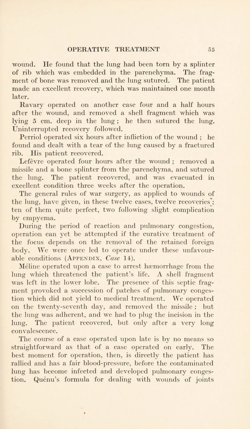wound. He found that the lung had been torn by a splinter of rib which was embedded in the parenchyma. The frag¬ ment of bone was removed and the lung sutured. The patient made an excellent recovery, which was maintained one month later. Ravary operated on another case four and a half hours after the wound, and removed a shell fragment which was lying 5 cm. deep in the lung ; he then sutured the lung. Uninterrupted recovery followed. Perriol operated six hours after infliction of the wound ; he found and dealt with a tear of the lung caused by a fractured rib. His patient recovered. Lefèvre operated four hours after the wound ; removed a missile and a bone splinter from the parenchyma, and sutured the lung. The patient recovered, and was evacuated in excellent condition three weeks after the operation. The general rules of war surgery, as applied to wounds of the lung, have given, in these twelve cases, twelve recoveries; ten of them quite perfect, two following slight complication by empyema. During the period of reaction and pulmonary congestion, operation can yet be attempted if the curative treatment of the focus depends on the removal of the retained foreign body. We were once led to operate under these unfavour¬ able conditions (Appendix, Case 14). Méline operated upon a case to arrest haemorrhage from the lung which threatened the patient’s life. A shell fragment was left in the lower lobe. The presence of this septic frag¬ ment provoked a succession of patches of pulmonary conges¬ tion which did not yield to medical treatment. We operated on the twenty-seventh day, and removed the missile ; but the lung was adherent, and we had to plug the incision in the lung. The patient recovered, but only after a very long convalescence. The course of a case operated upon late is by no means so straightforward as that of a case operated on early. The best moment for operation, then, is directly the patient has rallied and has a fair blood-pressure, before the contaminated lung has become infected and developed pulmonarjr conges¬ tion. Quénu’s formula for dealing with wounds of joints