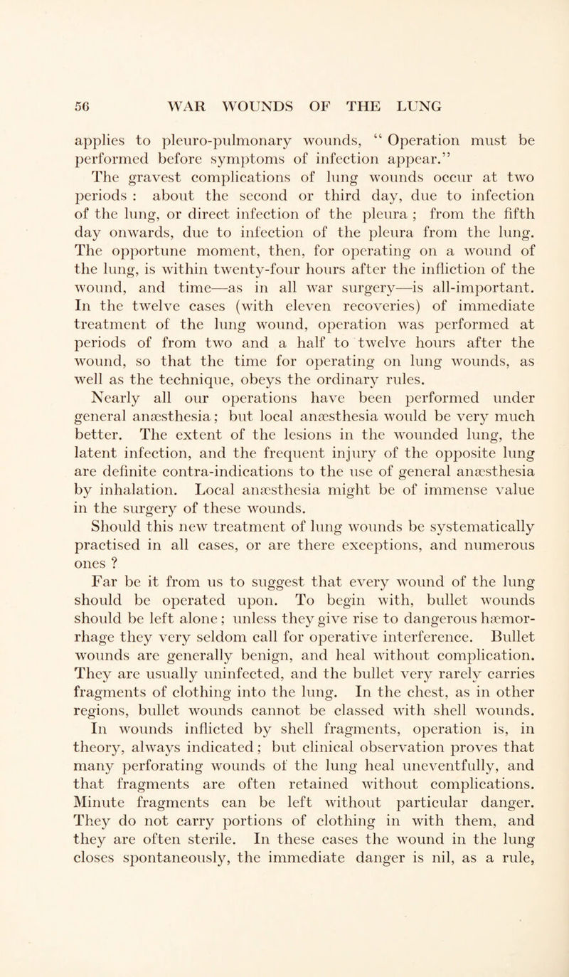 applies to pleuro-pulmonary wounds, “ Operation must be performed before symptoms of infection appear.” The gravest complications of lung wounds occur at two periods : about the second or third day, due to infection of the lung, or direct infection of the pleura ; from the fifth day onwards, due to infection of the pleura from the lung. The opportune moment, then, for operating on a wound of the lung, is within twenty-four hours after the infliction of the wound, and time—as in all war surgery—is all-important. In the twelve cases (with eleven recoveries) of immediate treatment of the lung wound, operation was performed at periods of from two and a half to twelve hours after the wound, so that the time for operating on lung wounds, as well as the technique, obeys the ordinary rules. Nearly all our operations have been performed under general anaesthesia ; but local anaesthesia would be very much better. The extent of the lesions in the wounded lung, the latent infection, and the frequent injury of the opposite lung are definite contra-indications to the use of general anaesthesia by inhalation. Local anaesthesia might be of immense value in the surgery of these wounds. Should this new treatment of lung wounds be systematically practised in all cases, or are there exceptions, and numerous ones ? Far be it from us to suggest that every wound of the lung should be operated upon. To begin with, bullet wounds shoidd be left alone ; unless they give rise to dangerous haemor¬ rhage they very seldom call for operative interference. Bullet wounds are generally benign, and heal without complication. They are usually uninfected, and the bullet very rarely carries fragments of clothing into the lung. In the chest, as in other regions, bullet wounds cannot be classed with shell wounds. In wounds inflicted by shell fragments, operation is, in theory, always indicated ; but clinical observation proves that many perforating wounds of the lung heal uneventfully, and that fragments are often retained without complications. Minute fragments can be left without particular danger. They do not carry portions of clothing in with them, and they are often sterile. In these cases the wound in the lung closes spontaneously, the immediate danger is nil, as a rule,