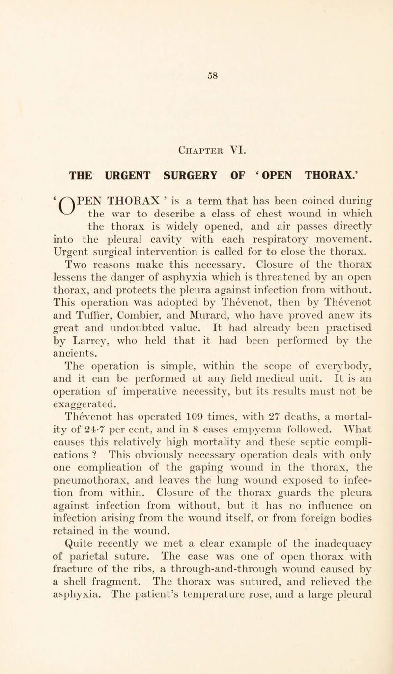Chapter VI. THE URGENT SURGERY OF ‘OPEN THORAX.’ ‘ pv PEN THORAX 5 is a term that has been coined during the war to describe a class of chest wound in which the thorax is widely opened, and air passes directly into the pleural cavity with each respiratory movement. Urgent surgical intervention is called for to close the thorax. Two reasons make this necessary. Closure of the thorax lessens the danger of asphyxia which is threatened by an open thorax, and protects the pleura against infection from without. This operation was adopted by Thévenot, then by Thévenot and Tuffier, Combier, and Murard, who have proved anew its great and undoubted value. It had already been practised by Larrey, who held that it had been performed by the ancients. The operation is simple, within the scope of everybody, and it can be performed at any held medical unit. It is an operation of imperative necessity, but its results must not be exaggerated. Thévenot has operated 109 times, with 27 deaths, a mortal¬ ity of 24-7 per cent, and in 8 cases empyema followed. What causes this relatively high mortality and these septic compli¬ cations ? This obviously necessary operation deals with only one complication of the gaping wound in the thorax, the pneumothorax, and leaves the lung wound exposed to infec¬ tion from within. Closure of the thorax guards the pleura against infection from without, but it has no influence on infection arising from the wound itself, or from foreign bodies retained in the wound. Quite recently we met a clear example of the inadequacy of parietal suture. The case was one of open thorax with fracture of the ribs, a througli-and-through wound caused by a shell fragment. The thorax was sutured, and relieved the asphyxia. The patient’s temperature rose, and a large pleural