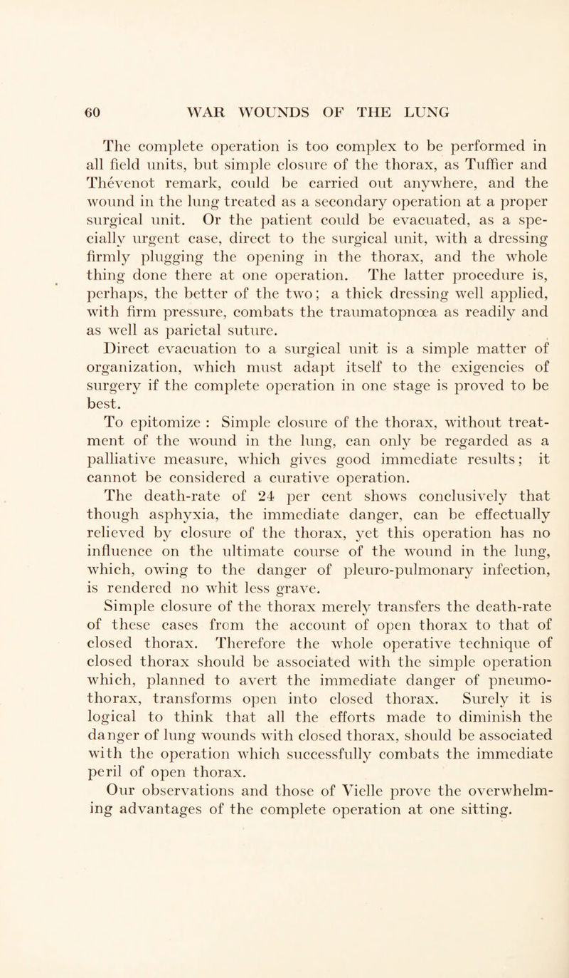 The complete operation is too complex to be performed in all field units, but simple closure of the thorax, as Tuffier and Thévenot remark, could be carried out anywhere, and the wound in the lung treated as a secondary operation at a proper surgical unit. Or the patient could be evacuated, as a spe¬ cially urgent case, direct to the surgical unit, with a dressing firmly plugging the opening in the thorax, and the whole thing done there at one operation. The latter procedure is, perhaps, the better of the two ; a thick dressing well applied, with firm pressure, combats the traumatopnœa as readily and as well as parietal suture. Direct evacuation to a surgical unit is a simple matter of organization, which must adapt itself to the exigencies of surgery if the complete operation in one stage is proved to be best. To epitomize : Simple closure of the thorax, without treat¬ ment of the wound in the lung, can only be regarded as a palliative measure, which gives good immediate results ; it cannot be considered a curative operation. The death-rate of 24 per cent shows conclusively that though asphyxia, the immediate danger, can be effectually relieved by closure of the thorax, yet this operation has no influence on the ultimate course of the wound in the lung, which, owing to the danger of pleuro-pulmonary infection, is rendered no whit less grave. Simple closure of the thorax merely transfers the death-rate of these cases from the account of open thorax to that of closed thorax. Therefore the whole operative technique of closed thorax should be associated with the simple operation which, planned to avert the immediate danger of pneumo¬ thorax, transforms open into closed thorax. Surely it is logical to think that all the efforts made to diminish the danger of lung wounds with closed thorax, should be associated with the operation which successfully combats the immediate peril of open thorax. Our observations and those of Vielle prove the overwhelm¬ ing advantages of the complete operation at one sitting.