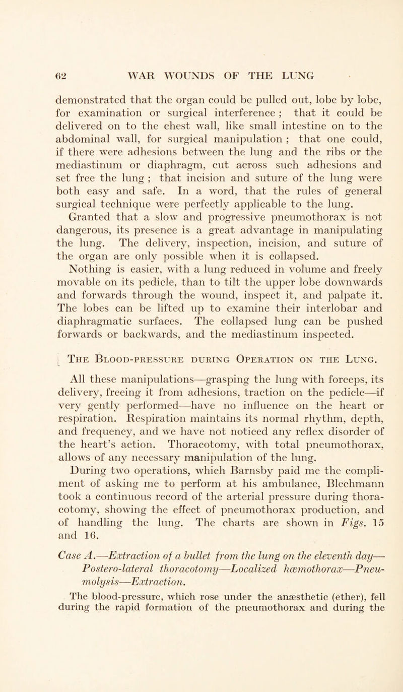 demonstrated that the organ could be pulled out, lobe by lobe, for examination or surgical interference ; that it could be delivered on to the chest wall, like small intestine on to the abdominal wall, for surgical manipulation ; that one could, if there were adhesions between the lung and the ribs or the mediastinum or diaphragm, cut across such adhesions and set free the lung ; that incision and suture of the lung were both easy and safe. In a word, that the rules of general surgical technique were perfectly applicable to the lung. Granted that a slow and progressive pneumothorax is not dangerous, its presence is a great advantage in manipulating the lung. The delivery, inspection, incision, and suture of the organ are only possible when it is collapsed. Nothing is easier, with a lung reduced in volume and freely movable on its pedicle, than to tilt the upper lobe downwards and forwards through the wound, inspect it, and palpate it. The lobes can be lifted up to examine their interlobar and diaphragmatic surfaces. The collapsed lung can be pushed forwards or backwards, and the mediastinum inspected. The Blood-pressure during Operation on the Lung. All these manipulations—grasping the lung with forceps, its delivery, freeing it from adhesions, traction on the pedicle—if very gently performed—have no influence on the heart or respiration. Respiration maintains its normal rhythm, depth, and frequency, and we have not noticed any reflex disorder of the heart’s action. Thoracotomy, with total pneumothorax, allows of any necessary manipulation of the lung. During two operations, which Barnsby paid me the compli¬ ment of asking me to perform at his ambulance, Blechmann took a continuous record of the arterial pressure during thora¬ cotomy, showing the effect of pneumothorax production, and of handling the lung. The charts are shown in Figs. 15 and 16. Case A.—Extraction of a bullet from the lung on the eleventh day— Postero-lateral thoracotomy—Localized hœmothorax—Pneu¬ molysis—Extraction. The blood-pressure, which rose under the anæsthetic (ether), fell during the rapid formation of the pneumothorax and during the