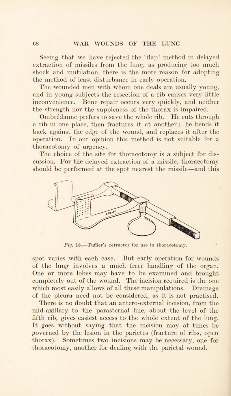 Seeing that we have rejected the ‘flap’ method in delayed extraction of missiles from the lung, as producing too much shock and mutilation, there is the more reason for adopting the method of least disturbance in early operation. The wounded men with whom one deals are usually young, and in young subjects the resection of a rib causes very little inconvenience. Bone repair occurs very quickly, and neither the strength nor the suppleness of the thorax is impaired. Ombrédanne prefers to save the whole rib. ITe cuts through a rib in one place, then fractures it at another ; he bends it back against the edge of the wound, and replaces it after the operation. In our opinion this method is not suitable for a thoracotomy of urgency. The choice of the site for thoracotomy is a subject for dis¬ cussion. For the delayed extraction of a missile, thoracotomy should be performed at the spot nearest the missile—and this Fig. 18.—Tuffier’s retractor for use in thoracotomy. spot varies with each case. But early operation for wounds of the lung involves a much freer handling of the organ. One or more lobes may have to be examined and brought completely out of the wound. The incision required is the one which most easily allows of all these manipulations. Drainage of the pleura need not be considered, as it is not practised. There is no doubt that an antero-external incision, from the mid-axillary to the parasternal line, about the level of the fifth rib, gives easiest access to the whole extent of the lung. It goes without saying that the incision may at times be governed by the lesion in the parietes (fracture of ribs, open thorax). Sometimes two incisions may be necessary, one for thoracotomy, another for dealing with the parietal wound. *