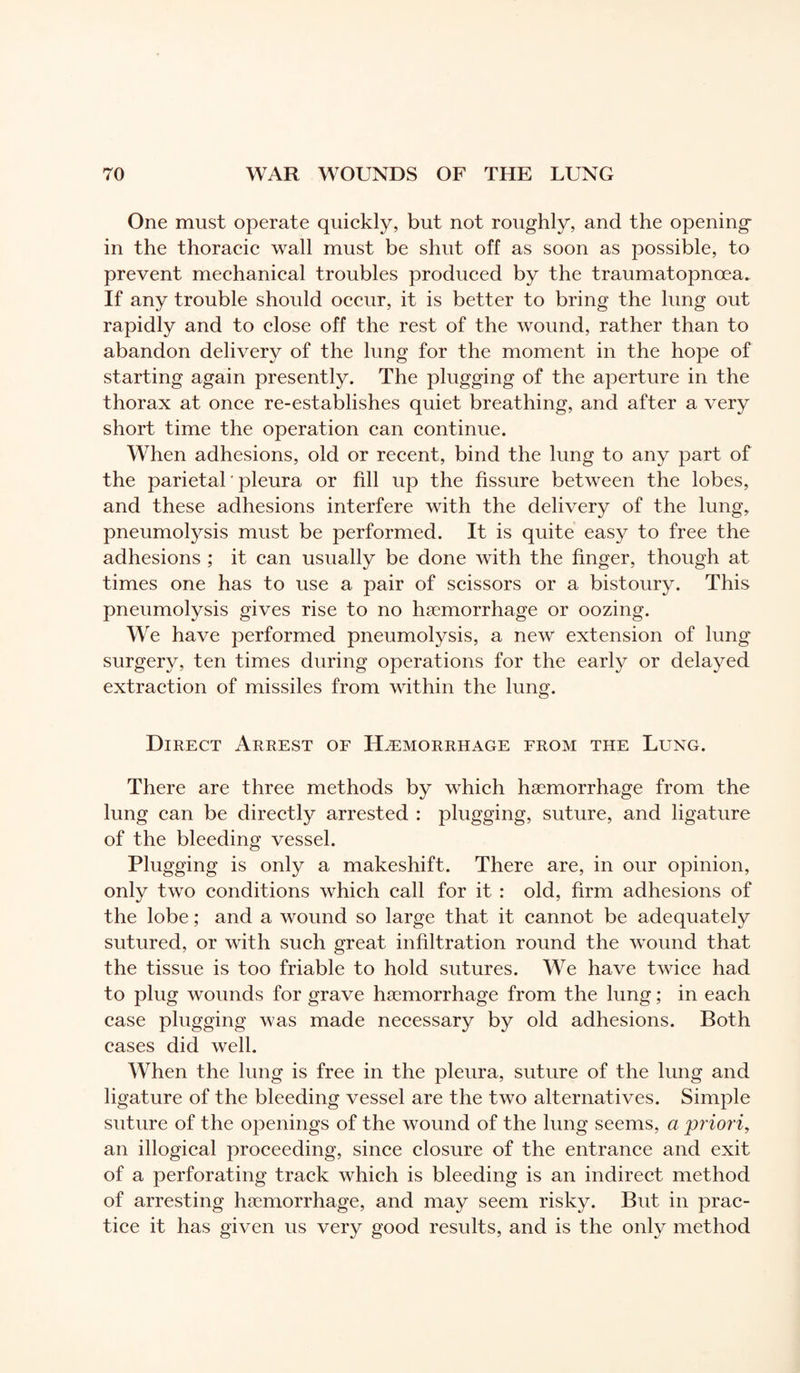 One must operate quickly, but not roughly, and the opening in the thoracic wall must be shut off as soon as possible, to prevent mechanical troubles produced by the traumatopnœa. If any trouble should occur, it is better to bring the lung out rapidly and to close off the rest of the wound, rather than to abandon delivery of the lung for the moment in the hope of starting again presently. The plugging of the aperture in the thorax at once re-establishes quiet breathing, and after a very short time the operation can continue. When adhesions, old or recent, bind the lung to any part of the parietal ' pleura or fill up the fissure between the lobes, and these adhesions interfere with the delivery of the lung, pneumolysis must be performed. It is quite easy to free the adhesions ; it can usually be done with the finger, though at times one has to use a pair of scissors or a bistoury. This pneumolysis gives rise to no hæmorrhage or oozing. We have performed pneumolysis, a new extension of lung surgery, ten times during operations for the early or delayed extraction of missiles from within the lung. Direct Arrest of Hæmorrhage from the Lung. There are three methods by which hæmorrhage from the lung can be directly arrested : plugging, suture, and ligature of the bleeding vessel. Plugging is only a makeshift. There are, in our opinion, only two conditions which call for it : old, firm adhesions of the lobe ; and a wound so large that it cannot be adequately sutured, or with such great infiltration round the wound that the tissue is too friable to hold sutures. We have twice had to plug wounds for grave hæmorrhage from the lung ; in each case plugging was made necessary by old adhesions. Both cases did well. When the lung is free in the pleura, suture of the lung and ligature of the bleeding vessel are the two alternatives. Simple suture of the openings of the wound of the lung seems, a priori, an illogical proceeding, since closure of the entrance and exit of a perforating track which is bleeding is an indirect method of arresting hæmorrhage, and may seem risky. But in prac¬ tice it has given us very good results, and is the only method