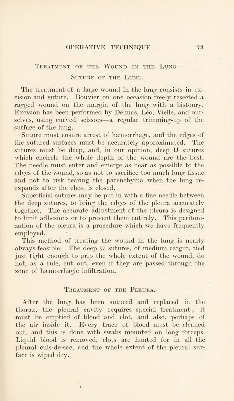 Treatment of the Wound in the Lung— Suture of the Lung. The treatment of a large wound in the lung consists in ex¬ cision and suture. Bouvier on one occasion freely resected a ragged wound on the margin of the lung with a bistoury. Excision has been performed by Delmas, Léo, Vielle, and our¬ selves, using curved scissors—a regular trimming-up of the surface of the lung. Suture must ensure arrest of haemorrhage, and the edges of the sutured surfaces must be accurately approximated. The sutures must be deep, and, in our opinion, deep U sutures which encircle the whole depth of the wound are the best. The needle must enter and emerge as near as possible to the edges of the wound, so as not to sacrifice too much lung tissue and not to risk tearing the parenchyma when the lung re¬ expands after the chest is closed. Superficial sutures may be put in with a fine needle between the deep sutures, to bring the edges of the pleura accurately together. The accurate adjustment of the pleura is designed to limit adhesions or to prevent them entirely. This peritoni¬ zation of the pleura is a procedure which we have frequently employed. This method of treating the wound in the lung is nearly always feasible. The deep U sutures, of medium catgut, tied just tight enough to grip the whole extent of the wound, do not, as a rule, cut out, even if they are passed through the zone of hæmorrhagic infiltration. Treatment of the Pleura. After the lung has been sutured and replaced in the thorax, the pleural cavity requires special treatment ; it must be emptied of blood and clot, and also, perhaps of the air inside it. Every trace of blood must be cleaned out, and this is done with swabs mounted on long forceps. Liquid blood is removed, clots are hunted for in all the pleural culs-de-sac, and the whole extent of the pleural sur¬ face is wiped dry.