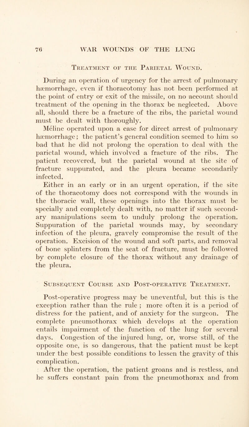 Treatment of the Parietal Wound. During an operation .of urgency for the arrest of pulmonary haemorrhage, even if thoracotomy has not been performed at the point of entry or exit of the missile, on no account should treatment of the opening in the thorax be neglected. Above all, should there be a fracture of the ribs, the parietal wound must be dealt with thoroughly. Méline operated upon a case for direct arrest of pulmonary haemorrhage ; the patient’s general condition seemed to him so bad that he did not prolong the operation to deal with the ]3arietal wound, which involved a fracture of the ribs. The patient recovered, but the parietal wound at the site of fracture suppurated, and the pleura became secondarily infected. Either in an early or in an urgent operation, if the site of the thoracotomy does not correspond with the wounds in the thoracic wall, these openings into the thorax must be specially and completely dealt with, no matter if such second¬ ary manipulations seem to unduly prolong the operation. Suppuration of the parietal wounds may, by secondary infection of the pleura, gravely compromise the result of the operation. Excision of the wound and soft parts, and removal of bone splinters from the seat of fracture, must be followed by complete closure of the thorax without any drainage of the pleura. Subsequent Course and Post-operative Treatment. Post-operative progress may be uneventful, but this is the exception rather than the rule ; more often it is a period of distress for the patient, and of anxiety for the surgeon. The complete pneumothorax which develops at the operation entails impairment of the function of the lung for several days. Congestion of the injured lung, or, worse still, of the opposite one, is so dangerous, that the patient must be kept under the best possible conditions to lessen the gravity of this complication. After the operation, the patient groans and is restless, and he suffers constant pain from the pneumothorax and from