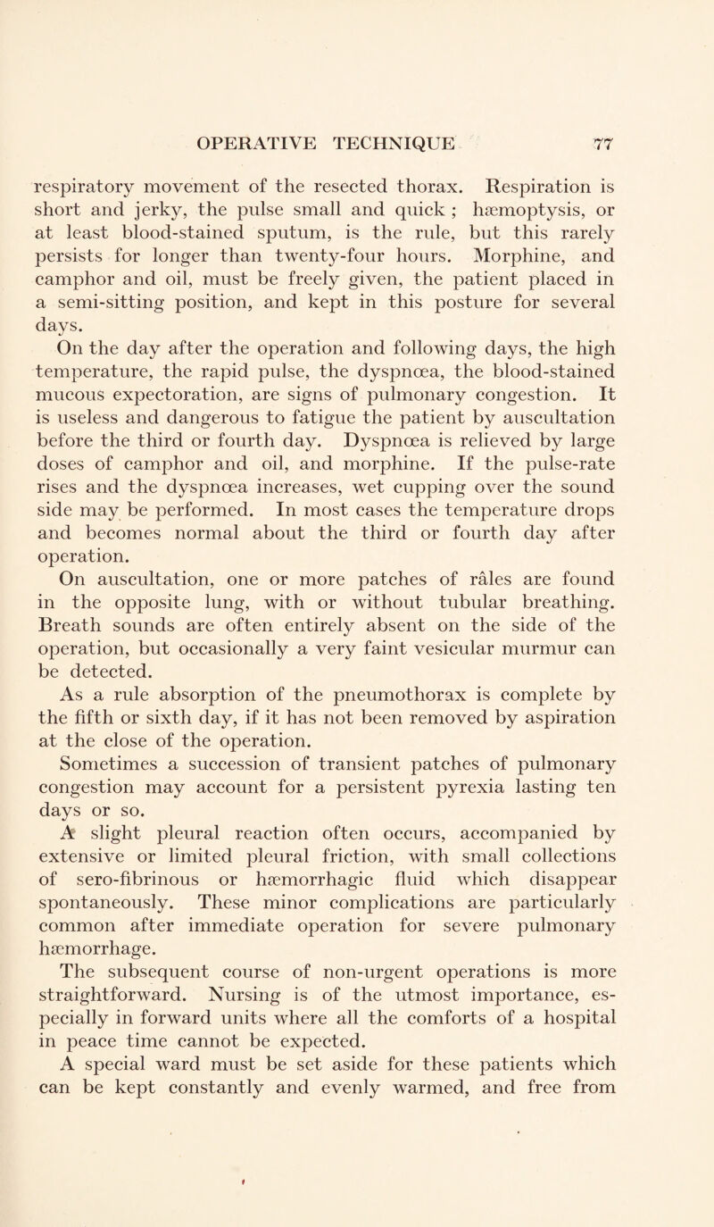 respiratory movement of the resected thorax. Respiration is short and jerky, the pulse small and quick ; hæmoptysis, or at least blood-stained sputum, is the rule, but this rarely persists for longer than twenty-four hours. Morphine, and camphor and oil, must be freely given, the patient placed in a semi-sitting position, and kept in this posture for several days. On the day after the operation and following days, the high temperature, the rapid pulse, the dyspnoea, the blood-stained mucous expectoration, are signs of pulmonary congestion. It is useless and dangerous to fatigue the patient by auscultation before the third or fourth day. Dyspnoea is relieved by large doses of camphor and oil, and morphine. If the pulse-rate rises and the dyspnoea increases, wet cupping over the sound side may be performed. In most cases the temperature drops and becomes normal about the third or fourth day after operation. On auscultation, one or more patches of râles are found in the opposite lung, with or without tubular breathing. Breath sounds are often entirely absent on the side of the operation, but occasionally a very faint vesicular murmur can be detected. As a rule absorption of the pneumothorax is complete by the fifth or sixth day, if it has not been removed by aspiration at the close of the operation. Sometimes a succession of transient patches of pulmonary congestion may account for a persistent pyrexia lasting ten days or so. A slight pleural reaction often occurs, accompanied by extensive or limited pleural friction, with small collections of sero-fibrinous or hæmorrhagic fluid which disappear spontaneously. These minor complications are particularly common after immediate operation for severe pulmonary haemorrhage. The subsequent course of non-urgent operations is more straightforward. Nursing is of the utmost importance, es¬ pecially in forward units where all the comforts of a hospital in peace time cannot be expected. A special ward must be set aside for these patients which can be kept constantly and evenly warmed, and free from