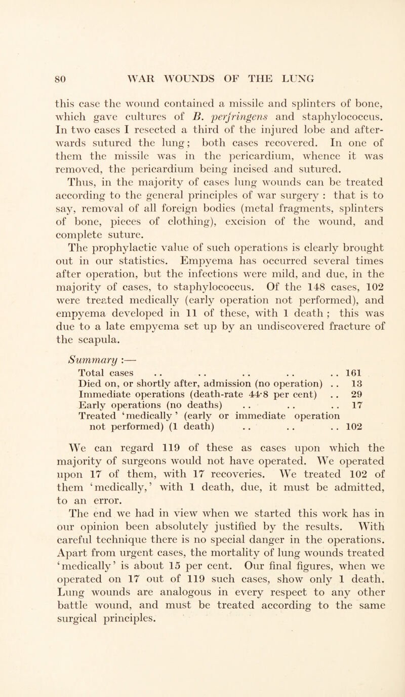 this case the wound contained a missile and splinters of bone, which gave cultures of B. perjringens and staphylococcus. In two cases I resected a third of the injured lobe and after¬ wards sutured the lung ; both cases recovered. In one of them the missile was in the pericardium, whence it was removed, the pericardium being incised and sutured. Thus, in the majority of cases lung wounds can be treated according to the general principles of war surgery : that is to say, removal of all foreign bodies (metal fragments, splinters of bone, pieces of clothing), excision of the wound, and complete suture. The prophylactic value of such operations is clearly brought out in our statistics. Empyema has occurred several times after operation, but the infections were mild, and due, in the majority of cases, to staphylococcus. Of the 148 cases, 102 were treated medically (early operation not performed), and empyema developed in 11 of these, with 1 death ; this was due to a late empyema set up by an undiscovered fracture of the scapula. Summary :— Total cases .. . . . . . . . . 161 Died on, or shortly after, admission (no operation) . . 13 Immediate operations (death-rate 44*8 per cent) .. 29 Early operations (no deaths) . . . . 17 Treated ‘medically’ (early or immediate operation not performed) (1 death) .. . . . . 102 We can regard 119 of these as cases upon which the majority of surgeons would not have operated. We operated upon 17 of them, with 17 recoveries. We treated 102 of them ‘medically,’ with 1 death, due, it must be admitted, to an error. The end we had in view when we started this work has in our opinion been absolutely justified by the results. With careful technique there is no special danger in the operations. Apart from urgent cases, the mortality of lung wounds treated ‘medically’ is about 15 per cent. Our final figures, when we operated on 17 out of 119 such cases, show only 1 death. Lung wounds are analogous in every respect to any other battle wound, and must be treated according to the same surgical principles.