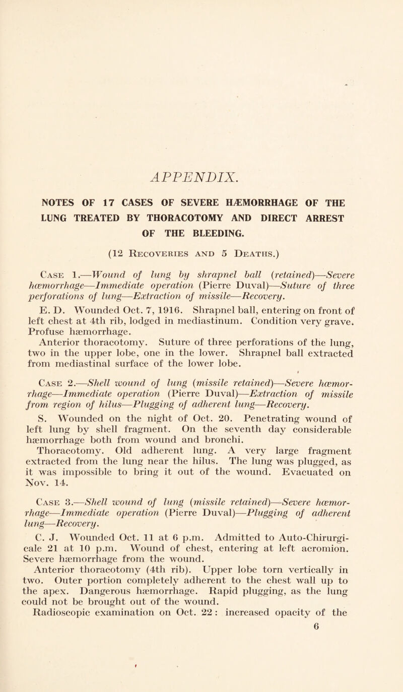 APPENDIX. NOTES OF 17 CASES OF SEVERE HÆMORRHAGE OF THE LUNG TREATED BY THORACOTOMY AND DIRECT ARREST OF THE BLEEDING. (12 Recoveries and 5 Deaths.) Case 1.—Wound of lung by shrapnel ball (retained)—Severe hcemorrhage—Immediate operation (Pierre Duval)—Suture of three perforations of lung—Extraction of missile—Recovery. E. D. Wounded Oct. 7, 1916. Shrapnel ball, entering on front of left chest at 4th rib, lodged in mediastinum. Condition very grave. Profuse haemorrhage. Anterior thoracotomy. Suture of three perforations of the lung, two in the upper lobe, one in the lower. Shrapnel ball extracted from mediastinal surface of the lower lobe. Case 2.—Shell wound of lung (missile retained)—Severe hcemor¬ rhage—Immediate operation (Pierre Duval)—Extraction of missile from region of hilus—Plugging of adherent lung—Recovery. S. Wounded on the night of Oct. 20. Penetrating wound of left lung by shell fragment. On the seventh day considerable haemorrhage both from wound and bronchi. Thoracotomy. Old adherent lung. A very large fragment extracted from the lung near the hilus. The lung was plugged, as it was impossible to bring it out of the wound. Evacuated on Nov. 14. Case 3.—Shell wound of lung (missile retained)—Severe hcemor¬ rhage—Immediate operation (Pierre Duval)—Plugging of adherent lung—Recovery. C. J. Wounded Oct. 11 at 6 p.m. Admitted to Auto-Chirurgi- cale 21 at 10 p.m. Wound of chest, entering at left acromion. Severe haemorrhage from the wound. Anterior thoracotomy (4th rib). Upper lobe torn vertically in two. Outer portion completely adherent to the chest wall up to the apex. Dangerous haemorrhage. Rapid plugging, as the lung could not be brought out of the wound. Radioscopie examination on Oct. 22 : increased opacity of the 6