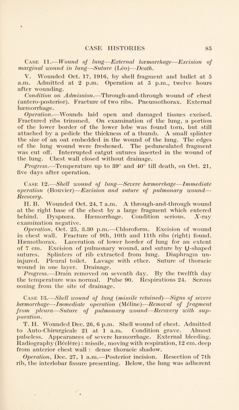 Case 11.—Wound of lung—External hcemorrhage—Excision of marginal wound in lung—Suture (Léo)—Death. Y. Wounded Oct. 17, 1916, by shell fragment and bullet at 5 a.m. Admitted at 2 p.m. Operation at 5 p.m., twelve hours after wounding. Condition on Admission.—Through-and-through wound of chest (antero-posterior). Fracture of two ribs. Pneumothorax. External haemorrhage. Operation.—Wounds laid open and damaged tissues excised. Fractured ribs trimmed. On examination of the lung, a portion of the lower border of the lower lobe was found torn, but still attached by a pedicle the thickness of a thumb. A small splinter the size of an oat embedded in the wound of the lung. The edges of the lung wound were freshened. The pedunculated fragment was cut off. Interrupted catgut sutures inserted in the wound of the lung. Chest wall closed without drainage. Progress.—Temperature up to 39° and 40° till death, on Oct. 21, five days after operation. Case 12.—Shell wound of lung—Severe haemorrhage—Immediate operation (Bouvier)—Excision and suture of pulmonary wound— Recovery. H. B. Wounded Oct. 24, 7 a.m. A through-and-through wound at the right base of the chest by a large fragment which entered behind. Dyspnoea. Haemorrhage. Condition serious. A-ray examination negative. Operation, Oct. 25, 3.30 p.m.—Chloroform. Excision of wound in chest wall. Fracture of 9th, 10th and 11th ribs (right) found. Hæmothorax. Laceration of lower border of lung for an extent of 7 cm. Excision of pulmonary wound, and suture by U-shaped sutures. Splinters of rib extracted from lung. Diaphragm un¬ injured. Pleural toilet. Lavage with ether. Suture of thoracic wound in one layer. Drainage. Progress.—Drain removed on seventh day. By the twelfth day the temperature was normal. Pulse 90. Respirations 24. Serous oozing from the site of drainage. Case 13.—Shell wound of lung (missile retained)-—Signs of severe hcemorrhage—Immediate operation (Méline)—Removal of fragment from pleura—Suture of pulmonary wound—Recovery with sup¬ puration. T. II. Wounded Dec. 26, 6 p.m. Shell wound of chest. Admitted to Auto-Chirurgicale 21 at 1 a.m. Condition grave. Almost pulseless. Appearances of severe haemorrhage. External bleeding. Radiography (Béclère) : missile, moving with respiration, 12 cm. deep from anterior chest wall : dense thoracic shadow. Operation, Dec. 27, 1 a.m.—Posterior incision. Resection of 7th rib, the interlobar fissure presenting. Below, the lung was adherent