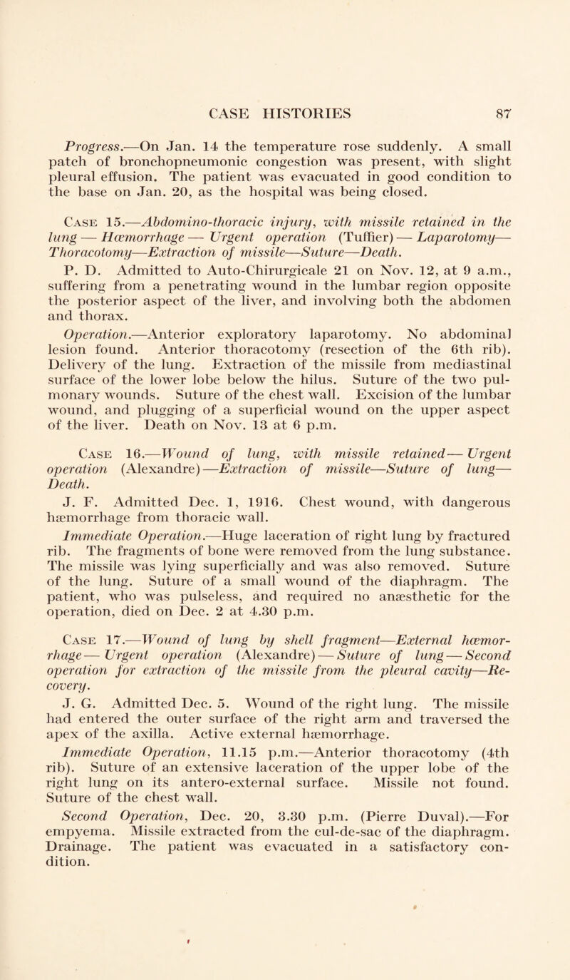Progress.—On Jan. 14 the temperature rose suddenly. A small patch of bronchopneumonic congestion was present, with slight pleural effusion. The patient was evacuated in good condition to the base on Jan. 20, as the hospital was being closed. Case 15.—Abdomino-thoracic injury, with missile retained in the lung — Hcemorrhage — Urgent operation (Tuffier) — Laparotomy— Thoracotomy—Extraction of missile—Suture—Death. P. D. Admitted to Auto-Chirurgicale 21 on Nov. 12, at 9 a.m., suffering from a penetrating wound in the lumbar region opposite the posterior aspect of the liver, and involving both the abdomen and thorax. Operation.—Anterior exploratory laparotomy. No abdominal lesion found. Anterior thoracotomy (resection of the 6th rib). Delivery of the lung. Extraction of the missile from mediastinal surface of the lower lobe below the hilus. Suture of the two pul¬ monary wounds. Suture of the chest wall. Excision of the lumbar wound, and plugging of a superficial wound on the upper aspect of the liver. Death on Nov. 13 at 6 p.m. Case 16.—Wound of lung, with missile retained— Urgent operation (Alexandre)—Extraction of missile—Suture of lung— Death. J. F. Admitted Dec. 1, 1916. Chest wound, with dangerous haemorrhage from thoracic wall. Immediate Operation.—Huge laceration of right lung by fractured rib. The fragments of bone were removed from the lung substance. The missile was lying superficially and was also removed. Suture of the lung. Suture of a small wound of the diaphragm. The patient, who was pulseless, and required no anaesthetic for the operation, died on Dec. 2 at 4.30 p.m. Case 17.—Wound of lung by shell fragment—External hcemor¬ rhage— Urgent operation (Alexandre) — Suture of lung — Second operation for extraction of the missile from the pleural cavity—Re¬ covery. J. G. Admitted Dec. 5. Wound of the right lung. The missile had entered the outer surface of the right arm and traversed the apex of the axilla. Active external haemorrhage. Immediate Operation, 11.15 p.m.—Anterior thoracotomy (4th rib). Suture of an extensive laceration of the upper lobe of the right lung on its antero-external surface. Missile not found. Suture of the chest wall. Second Operation, Dec. 20, 3.30 p.m. (Pierre Duval).—For empyema. Missile extracted from the cul-de-sac of the diaphragm. Drainage. The patient was evacuated in a satisfactory con¬ dition.