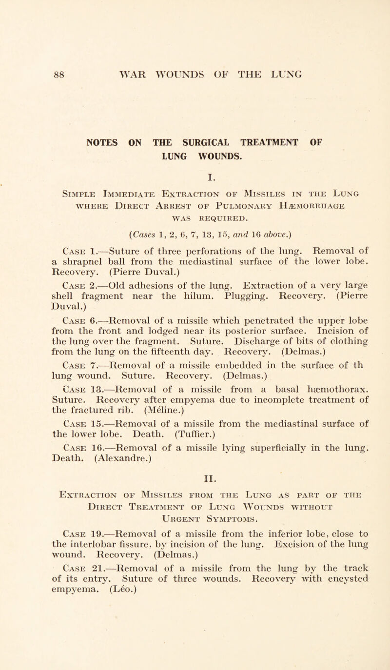 NOTES ON THE SURGICAL TREATMENT OF LUNG WOUNDS. I. Simple Immediate Extraction of Missiles in the Lung where Direct Arrest of Pulmonary Hemorrhage WAS REQUIRED. (Cases 1, 2, 6, 7, 13, 15, and 16 above.) Case 1.—Suture of three perforations of the lung. Removal of a shrapnel ball from the mediastinal surface of the lower lobe. Recovery. (Pierre Duval.) Case 2.—Old adhesions of the lung. Extraction of a very large shell fragment near the hilum. Plugging. Recovery. (Pierre Duval.) Case 6.—Removal of a missile which penetrated the upper lobe from the front and lodged near its posterior surface. Incision of the lung over the fragment. Suture. Discharge of bits of clothing from the lung on the fifteenth day. Recovery. (Delmas.) Case 7.—Removal of a missile embedded in the surface of th lung wound. Suture. Recovery. (Delmas.) Case 13.—Removal of a missile from a basal hæmothorax. Suture. Recovery after empyema due to incomplete treatment of the fractured rib. (Méline.) Case 15.—Removal of a missile from the mediastinal surface of the lower lobe. Death. (Tuffier.) Case 16.—Removal of a missile lying superficially in the lung. Death. (Alexandre.) II. Extraction of Missiles from the Lung as part of the Direct Treatment of Lung Wounds without Urgent Symptoms. Case 19.—Removal of a missile from the inferior lobe, close to the interlobar fissure, by incision of the lung. Excision of the lung wound. Recovery. (Delmas.) Case 21.—Removal of a missile from the lung by the track of its entry. Suture of three wounds. Recovery with encysted empyema. (Léo.)