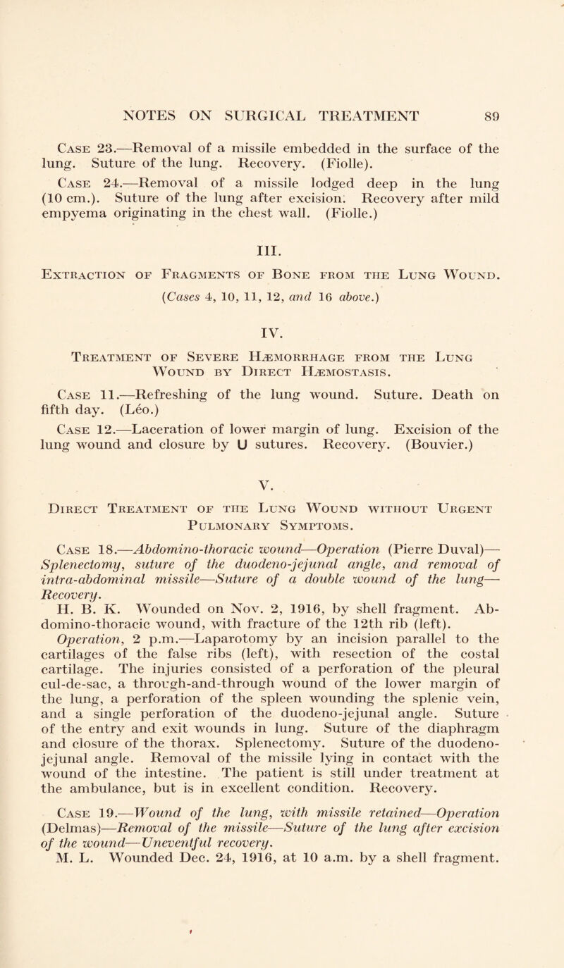 Case 23.—Removal of a missile embedded in the surface of the lung. Suture of the lung. Recovery. (Fiolle). Case 24.—Removal of a missile lodged deep in the lung (10 cm.). Suture of the lung after excision. Recovery after mild empyema originating in the chest wall. (Fiolle.) III. Extraction of Fragments of Bone from the Lung Wound. (Cases 4, 10, 11, 12, and 16 above.) IV. Treatment of Severe Hæmorrhage from the Lung Wound by Direct Hæmostasis. Case 11.—Refreshing of the lung wound. Suture. Death on fifth day. (Léo.) Case 12.—Laceration of lower margin of lung. Excision of the lung wound and closure by U sutures. Recovery. (Bouvier.) V. Direct Treatment of the Lung Wound without Urgent Pulmonary Symptoms. Case 18.—Abdomino-thoracic wound—Operation (Pierre Duval)— Splenectomy, suture of the duodeno-jejunal angle, and removal of intra-abdominal missile—Suture of a double wound of the lung— Recovery. H. B. K. Wounded on Nov. 2, 1916, by shell fragment. Ab- domino-thoracic wound, with fracture of the 12th rib (left). Operation, 2 p.m.—Laparotomy by an incision parallel to the cartilages of the false ribs (left), with resection of the costal cartilage. The injuries consisted of a perforation of the pleural cul-de-sac, a through-and-through wound of the lower margin of the lung, a perforation of the spleen wounding the splenic vein, and a single perforation of the duode no-jejunal angle. Suture of the entry and exit wounds in lung. Suture of the diaphragm and closure of the thorax. Splenectomy. Suture of the duodeno¬ jejunal angle. Removal of the missile lying in contact with the wound of the intestine. The patient is still under treatment at the ambulance, but is in excellent condition. Recovery. Case 19.—Wound of the lung, with missile retained—Operation (Delmas)—Removal of the missile—Suture of the lung after excision of the wound—Uneventful recovery. M. L. Wounded Dec. 24, 1916, at 10 a.m. by a shell fragment.
