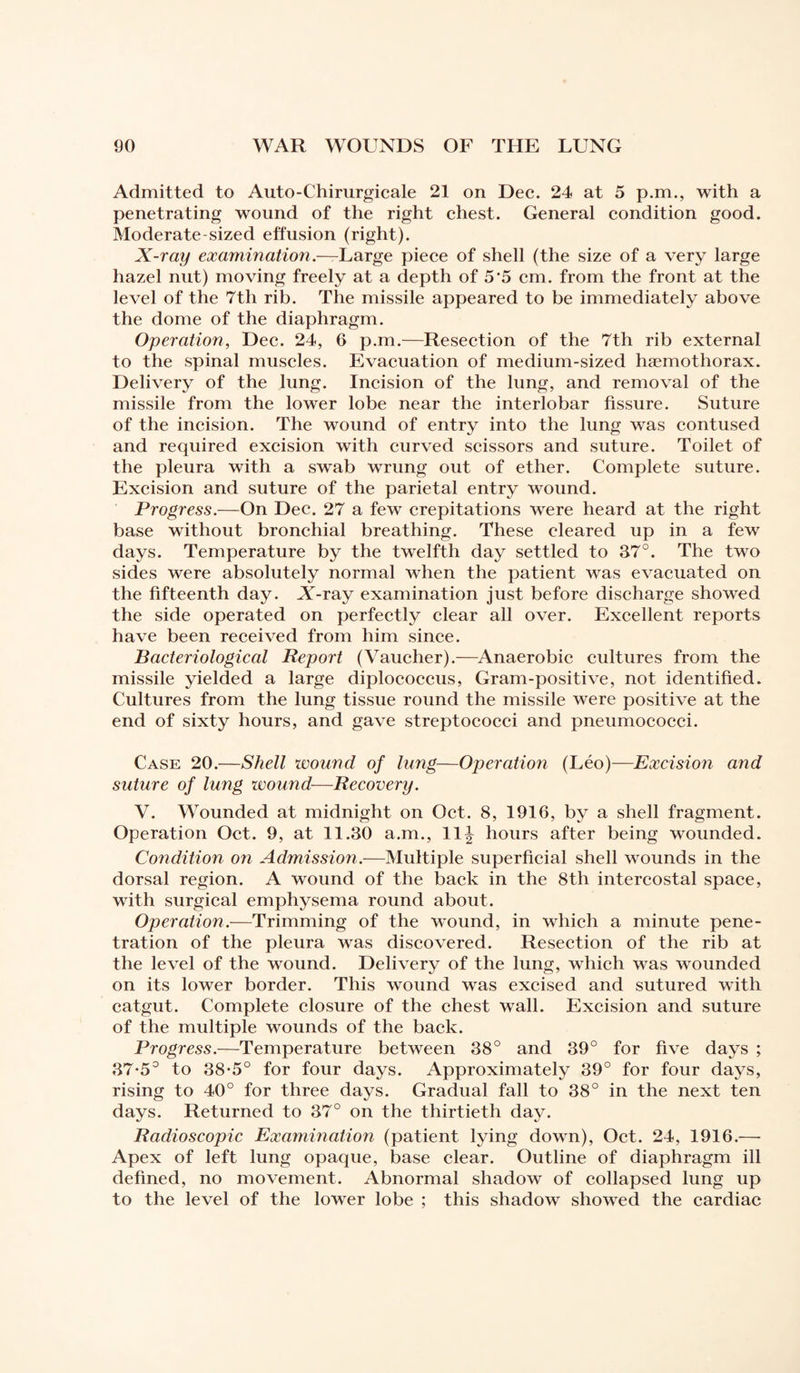 Admitted to Auto-Chirurgicale 21 on Dec. 24 at 5 p.m., with a penetrating wound of the right chest. General condition good. Moderate-sized effusion (right). X-ray examination.—Large piece of shell (the size of a very large hazel nut) moving freely at a depth of 5‘5 cm. from the front at the level of the 7th rib. The missile appeared to be immediately above the dome of the diaphragm. Operation, Dec. 24, 6 p.m.—Resection of the 7th rib external to the spinal muscles. Evacuation of medium-sized hæmothorax. Delivery of the lung. Incision of the lung, and removal of the missile from the lower lobe near the interlobar fissure. Suture of the incision. The wound of entry into the lung was contused and required excision with curved scissors and suture. Toilet of the pleura with a swab wrung out of ether. Complete suture. Excision and suture of the parietal entry wound. Progress.—On Dec. 27 a few crepitations were heard at the right base without bronchial breathing. These cleared up in a few days. Temperature by the twelfth day settled to 37°. The two sides were absolutely normal when the patient was evacuated on the fifteenth day. JA-ray examination just before discharge showed the side operated on perfectly clear all over. Excellent reports have been received from him since. Bacteriological Report (Vaucher).—Anaerobic cultures from the missile yielded a large diplococcus, Gram-positive, not identified. Cultures from the lung tissue round the missile were positive at the end of sixty hours, and gave streptococci and pneumococci. Case 20.—Shell wound of lung—Operation (Léo)—Excision and suture of lung wound—Recovery. V. Wounded at midnight on Oct. 8, 1916, by a shell fragment. Operation Oct. 9, at 11.30 a.m., 11^ hours after being wounded. Condition on Admission.—Multiple superficial shell wounds in the dorsal region. A wound of the back in the 8th intercostal space, with surgical emphysema round about. Operation.—Trimming of the wound, in which a minute pene¬ tration of the pleura was discovered. Resection of the rib at the level of the wound. Delivery of the lung, which was wounded on its lower border. This wound was excised and sutured with catgut. Complete closure of the chest wall. Excision and suture of the multiple wounds of the back. Progress.—Temperature between 38° and 39° for five days ; 37*5° to 38-5° for four days. Approximately 39° for four days, rising to 40° for three days. Gradual fall to 38° in the next ten days. Returned to 37° on the thirtieth day. Radioscopie Examination (patient lying down), Oct. 24, 1916.—- Apex of left lung opaque, base clear. Outline of diaphragm ill defined, no movement. Abnormal shadow of collapsed lung up to the level of the lower lobe ; this shadow showed the cardiac