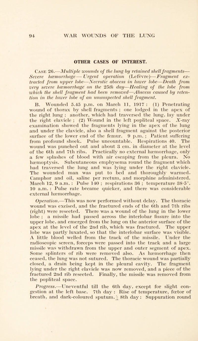 OTHER CASES OF INTEREST. Case 26.—Multiple wounds of the lung by retained shell fragments— Severe haemorrhage—Urgent operation (Lefèvre)—Fragment ex¬ tracted from upper lobe—Necrotic abscess in lower lobe—Death from very severe haemorrhage on the 25th day—Healing of the lobe from which the shell fragment had been removed-—Abscess caused by reten¬ tion in the lower lobe of an unsuspected shell fragment. B. Wounded 5.45 p.m. on March 11, 1917 : (1) Penetrating wound of thorax by shell fragments ; one lodged in the apex of the right lung ; another, which had traversed the lung, lay under the right clavicle ; (2) Wound in the left popliteal space. X-ray examination showed the fragments lying in the apex of the lung and under the clavicle, also a shell fragment against the posterior surface of the lower end of the femur. 9 p.m. ; Patient suffering from profound shock. Pulse uncountable. Respirations 40. The wound was punched out and about 3 cm. in diameter at the level of the 6th and 7th ribs. Practically no external haemorrhage, only a few splashes of blood with air escaping from the pleura. No haemoptysis. Subcutaneous emphysema round the fragment which had traversed the lung and was lying under the right clavicle. The wounded man was put to bed and thoroughly warmed. Camphor and oil, saline per rectum, and morphine administered. March 12, 9 a.m. : Pulse 140 ; respirations 36 ; temperature 38-5°. 10 a.m. : Pulse rate became quicker, and there was considerable external hæmorrhage. Operation.—This was now performed without delay. The thoracic wound was excised, and the fractured ends of the 6th and 7th ribs (right) were resected. There was a wound of the lung in the lower lobe ; a missile had passed across the interlobar fissure into the upper lobe, and emerged from the lung on the anterior surface of the apex at the level of the 2nd rib, which was fractured. The upper lobe was partly luxated, so that the interlobar surface was visible. A little blood welled from the track of the missile. Under the radioscopie screen, forceps were passed into the track and a large missile was withdrawn from the upper and outer segment of apex. Some splinters of rib were removed also. As hæmorrhage then ceased, the lung was not sutured. The thoracic wound was partially closed, a drain being kept in the pleural cavity. The fragment lying under the right clavicle was now removed, and a piece of the fractured 2nd rib resected. Finally, the missile was removed from the popliteal space. Progress.—Uneventful till the 6th day, except for slight con¬ gestion at the left base. 7th day : Rise of temperature, feetor of breath, and dark-coloured sputum.j^8th day: Suppuration round