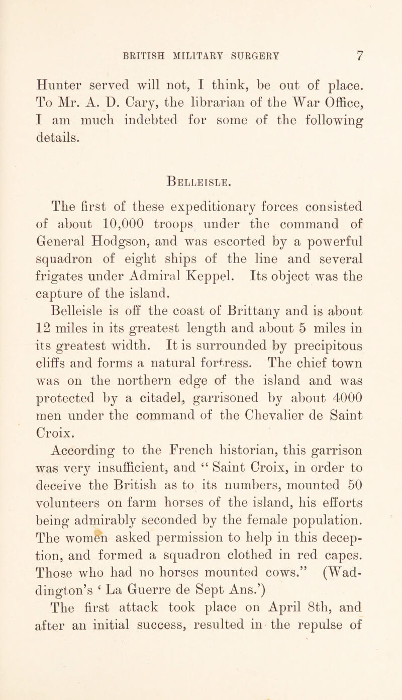 Hunter served will not, I think, be out of place. To Mr. A. D. Cary, the librarian of the War Office, I am much indebted for some of the following details. Belleisle. The first of these expeditionary forces consisted of about 10,000 troops under the command of General Hodgson, and was escorted by a powerful squadron of eight ships of the line and several frigates under Admiral Keppel. Its object was the capture of the island. Belleisle is off the coast of Brittany and is about 12 miles in its greatest length and about 5 miles in its greatest width. It is surrounded by precipitous cliffs and forms a natural fortress. The chief town was on the northern edge of the island and was protected by a citadel, garrisoned by about 4000 men under the command of the Chevalier de Saint Croix. According to the French historian, this garrison was very insufficient, and “ Saint Croix, in order to deceive the British as to its numbers, mounted 50 volunteers on farm horses of the island, his efforts being admirably seconded by the female population. The women asked permission to help in this decep¬ tion, and formed a squadron clothed in red capes. Those who had no horses mounted cows.” (Wad- dington’s ‘ La Guerre de Sept Ans.’) The first attack took place on April 8th, and after an initial success, resulted in the repulse of