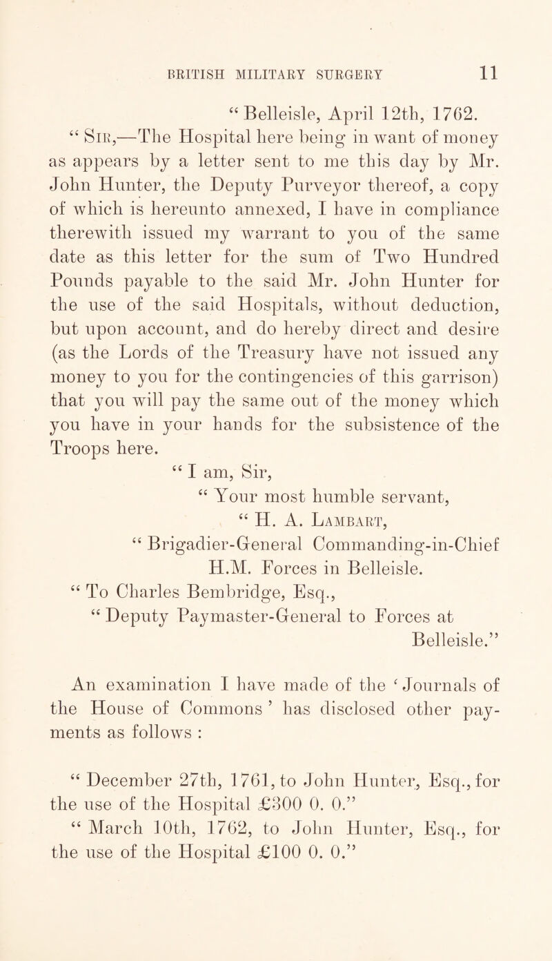 ‘‘Belleisle, April 12th, 1762. Sir,—The Hospital here being in want of money as appears by a letter sent to me this day by Mr. John Hunter, the Deputy Purveyor thereof, a copy of which is hereunto annexed, I have in compliance therewith issued my warrant to you of the same date as this letter for the sum of Two Hundred Pounds payable to the said Mr. John Hunter for the use of the said Hospitals, without deduction, but upon account, and do hereby direct and desire (as the Lords of the Treasury have not issued any money to you for the contingencies of this garrison) that you will pay the same out of the money which you have in your hands for the subsistence of the Troops here. “ I am. Sir, Your most humble servant, “ H. A. La MB ART, ‘‘ Brigadier-General Commanding-in-Chief H.M. Forces in Belleisle. To Charles Bembridge, Esq., ‘‘Deputy Paymaster-General to Forces at Belleisle.” An examination I have made of the ‘ Journals of the House of Commons ’ has disclosed other pay¬ ments as follows : “ December 27th, 1761, to John Hunter, Esq., for the use of the Hospital £300 0. 0.” “ March 10th, 1762, to John Hunter, Esq., for the use of the Hospital £100 0. 0.”