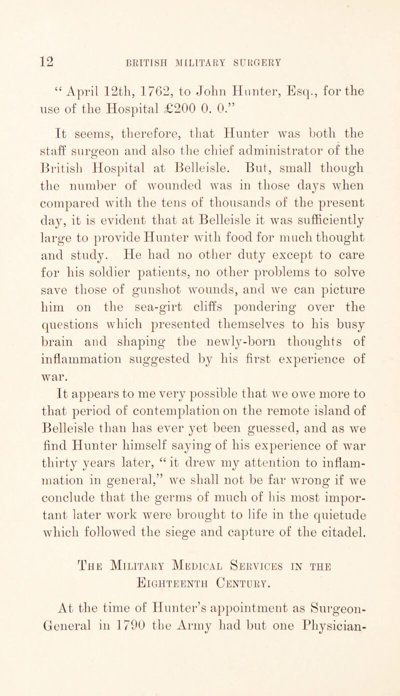 April 1762, to John Hunter, Esq., for the use of the Hospital £200 0. 0.” It seems, therefore, that Hunter was both the staff surgeon and also the chief administrator of the British Hospital at Belleisle. But, small though the number of wounded was in those days when compared with the tens of thousands of the present day, it is evident that at Belleisle it was sufficiently large to provide Hunter with food for much thought and study. He had no other duty except to care for his soldier patients, no other problems to solve save those of gunshot wounds, and we can picture him on the sea-girt cliffs pondering over the questions which presented themselves to his busy brain aud shaping the newly-born thoughts of inflammation suggested by his first experience of war. It appears to me very possible that we owe more to that period of contemplation on the remote island of Belleisle than has ever yet been guessed, and as we find Hunter himself saying of his experience of war thirty years later, it drew my attention to inflam¬ mation in general,” we shall not be far wrong if we conclude that the germs of much of liis most impor¬ tant later work were brought to life in the quietude which followed the siege and capture of the citadel. The Military Medical Services in the Eighteenth Century. At the time of Hunter’s appointment as Surgeon- General in 1790 the Army had but one Physician-