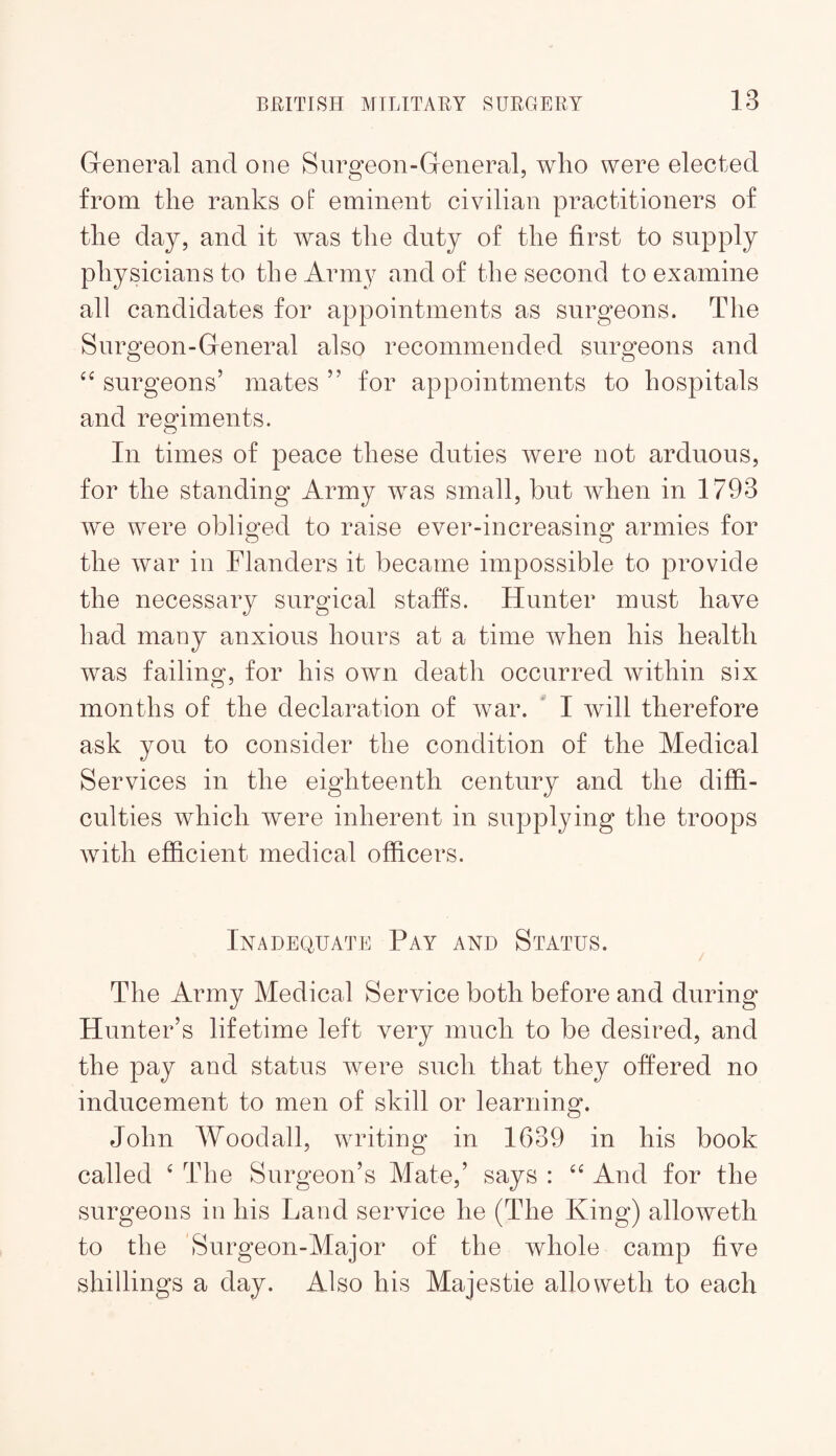 General and one Surgeon-General, who were elected from the ranks of eminent civilian practitioners of the day, and it was the duty of the first to supply physicians to the Army and of the second to examine all candidates for appointments as surgeons. The Surgeon-General also recommended surgeons and surgeons’ mates ” for appointments to hospitals and regiments. In times of peace these duties were not arduous, for the standing Army was small, but when in 1793 we were oblio^ed to raise ever-increasinof armies for O O the war in Flanders it became impossible to provide the necessary surgical staffs. Hunter must have had many anxious hours at a time when his health was failinof, for his own death occurred within six months of the declaration of war. * I will therefore ask you to consider the condition of the Medical Services in the eighteenth century and the diffi¬ culties which were inherent in supplying the troops with efficient medical officers. Inadequate Pay and Status. The Army Medical Service both before and during Hunter’s lifetime left very much to be desired, and the pay and status Avere such that they offered no inducement to men of skill or learning. John Woodall, writing in 1639 in his book called ‘ The Surgeon’s Mate,’ says : And for the surgeons in his Land service he (The King) alloAveth to the 'Surgeon-Major of the whole camp five shillings a day. Also his Majestie alio weth to each