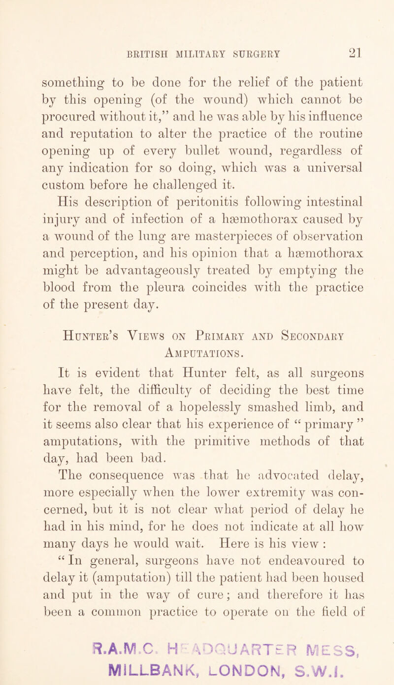 something to be done for the relief of the patient by this opening (of the wound) which cannot be procured without it,” and he was able by his influence and reputation to alter the practice of the routine opening up of every bullet wound, regardless of any indication for so doing, which was a universal custom before he challenged it. His description of peritonitis following intestinal injury and of infection of a hasmothorax caused by a wound of the lung are masterpieces of observation and perception, and his opinion that a hsemothorax might be advantageously treated by emptying the blood from the pleura coincides with the practice of the present day. Hunter’s Views on Primary and Secondary Amputations. It is evident that Hunter felt, as all surgeons have felt, the difficulty of deciding the best time for the removal of a hopelessly smashed limb, and it seems also clear that his experience of primary ” amputations, with the primitive methods of that day, had been bad. The consequence was that he advocated delay, more especially when the lower extremity was con¬ cerned, but it is not clear what period of delay he had in his mind, for he does not indicate at all how many days he would wait. Here is his view : In general, surgeons have not endeavoured to delay it (amputation) till the patient had been housed and put in the way of cure; and therefore it has been a common practice to operate on the field of H.AMC H 4DOJARTEP MESS, MILLBANK, LONDON, S.W.j.