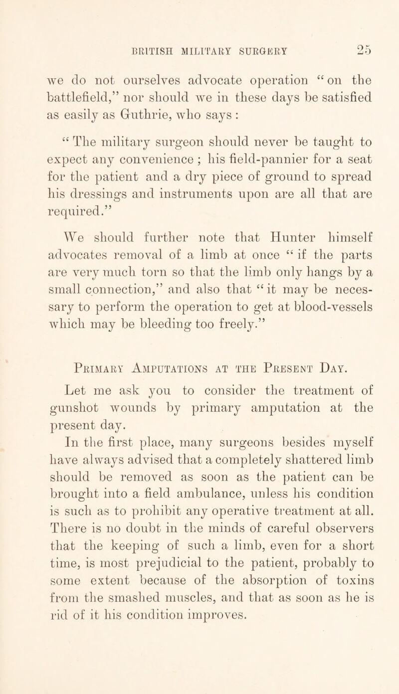 we do not ourselves advocate operation on the battlefield,” nor should we in these days be satisfied as easily as Guthrie, who says : The military surgeon should never be taught to expect any convenience ; his field-pannier for a seat for the patient and a dry piece of ground to spread his dressings and instruments upon are all that are required.” We should further note that Hunter himself advocates removal of a limb at once if the parts are very much torn so that the limb only hangs by a small connection,” and also that ‘Gt may be neces¬ sary to perform the operation to get at blood-vessels which may be bleeding too freely.” Primary Amputations at the Present Hay. Let me ask you to consider the treatment of gunshot wounds by primary amputation at the present day. In the first place, many surgeons besides myself have always advised that a completely shattered limb should be removed as soon as the patient can be brought into a field ambulance, unless his condition is such as to prohibit any operative treatment at all. There is no doubt in the minds of careful observers that the keeping of such a limb, even for a short time, is most prejudicial to the patient, probably to some extent because of the absorption of toxins from the smashed muscles, and that as soon as he is rid of it his condition improves.