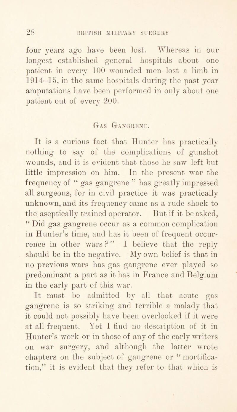 four years ago have been lost. Whereas in our longest established general hospitals about one patient in every 100 wounded men lost a limb in 1914-15, in the same hospitals during the past year amputations have been performed in only about one patient out of every 200. Gas Gangrene. It is a curious fact that Hunter has practically nothing to say of the complications of gunshot wounds, and it is evident that those he saw left but little impression on him. In the present war the frequency of gas gangrene ” has greatly impressed all surgeons, for in civil practice it was practically unknown, and its frequency came as a rude shock to the aseptically trained operator. But if it be asked. Did gas gangrene occur as a common complication in Hunter’s time, and has it been of frequent occur¬ rence in other wars ? ” I believe that the reply should be in the negative. My own belief is that in no previous wars has gas gangrene ever played so predominant a part as it has in France and Belgium in the early part of this war. It must be admitted by all that acute gas gangrene is so striking and terrible a malady that it could not possibly have been overlooked if it were at all frequent. Yet I find no description of it in Hunter’s work or in those of any of the early writers on war surgery, and although the latter wrote chapters on the subject of gangrene or mortifica¬ tion,” it is evident that they refer to that which is