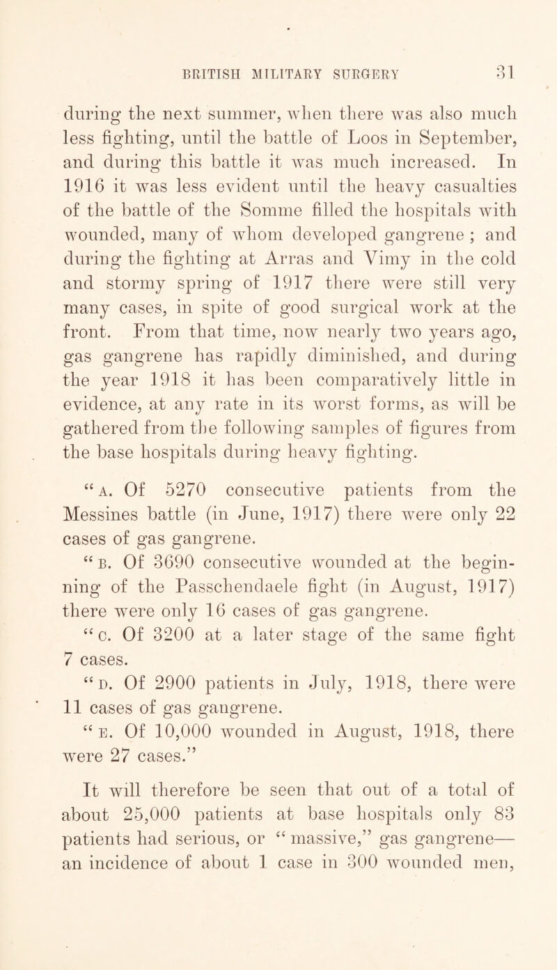 during tlie next summer, when there was also much less fighting, until the battle of Loos in September, and during this battle it was much increased. In 1916 it was less evident until the heavy casualties of the battle of the Somme filled the hospitals with wounded, many of whom developed gangrene ; and during the fighting at Arras and Vimy in the cold and stormy spring of 1917 there were still very many cases, in spite of good surgical work at the front. From that time, now nearly two years ago, gas gangrene has rapidly diminished, and during the year 1918 it has been comparatively little in evidence, at any rate in its worst forms, as will be gathered from tlie following samples of figures from the base hospitals during heavy fighting. ‘‘ A. Of 6270 consecutive patients from the Messines battle (in June, 1917) there were only 22 cases of gas gangrene. B. Of 3690 consecutive wounded at the begin¬ ning of the Passchendaele fight (in August, 1917) there were only 16 cases of gas gangrene. 0. Of 3200 at a later stage of the same fight 7 cases. ‘‘D. Of 2900 patients in July, 1918, there were 11 cases of gas gangrene. ‘‘ E. Of 10,000 wounded in August, 1918, there were 27 cases.” It will therefore be seen that out of a total of about 25,000 patients at base hospitals only 83 patients had serious, or massive,” gas gangrene— an incidence of about I case in 300 wounded men.