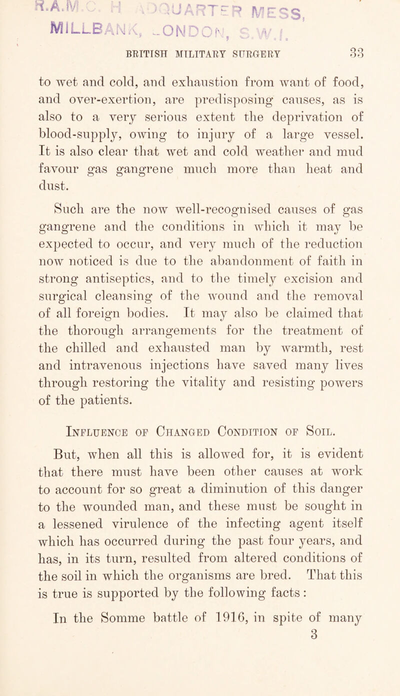 ii.A.iV : ’ MlLLB/d’ 'O l\ ” ^ fv LI .:3 ^ is ■= ' BRITISH MILITARY SURGERY 88 to wet and cold, and exhaustion from want of food, and over-exertion, are predisposing causes, as is also to a very serious extent the deprivation of blood-snpply, owing to injury of a large vessel. It is also clear that wet and cold weather and mud favour gas gangrene much more than heat and dust. Such are the now well-recognised causes of gas gano^rene a,nd the conditions in which it mav he O O ft/ expected to occur, and very much of the reduction now noticed is due to the abandonment of faith in strong antiseptics, and to the timely excision and surgical cleansing of the wound and the removal of all foreign bodies. It may also be claimed that the thorough arrangements for the treatment of the chilled and exhausted man by warmth, rest and intravenous injections have saved many lives through restoring the vitality and resisting powers of the patients. Influence of Changed Condition of Soil. But, when all this is allowed for, it is evident that there must have been other causes at work to account for so great a diminution of this danger to the wounded man, and these must be sought in a lessened virulence of the infecting agent itself which has occurred during the past four years, and has, in its turn, resulted from altered conditions of the soil in which the organisms are bred. That this is true is supported by the following facts: In the Somme battle of 1916, in spite of many