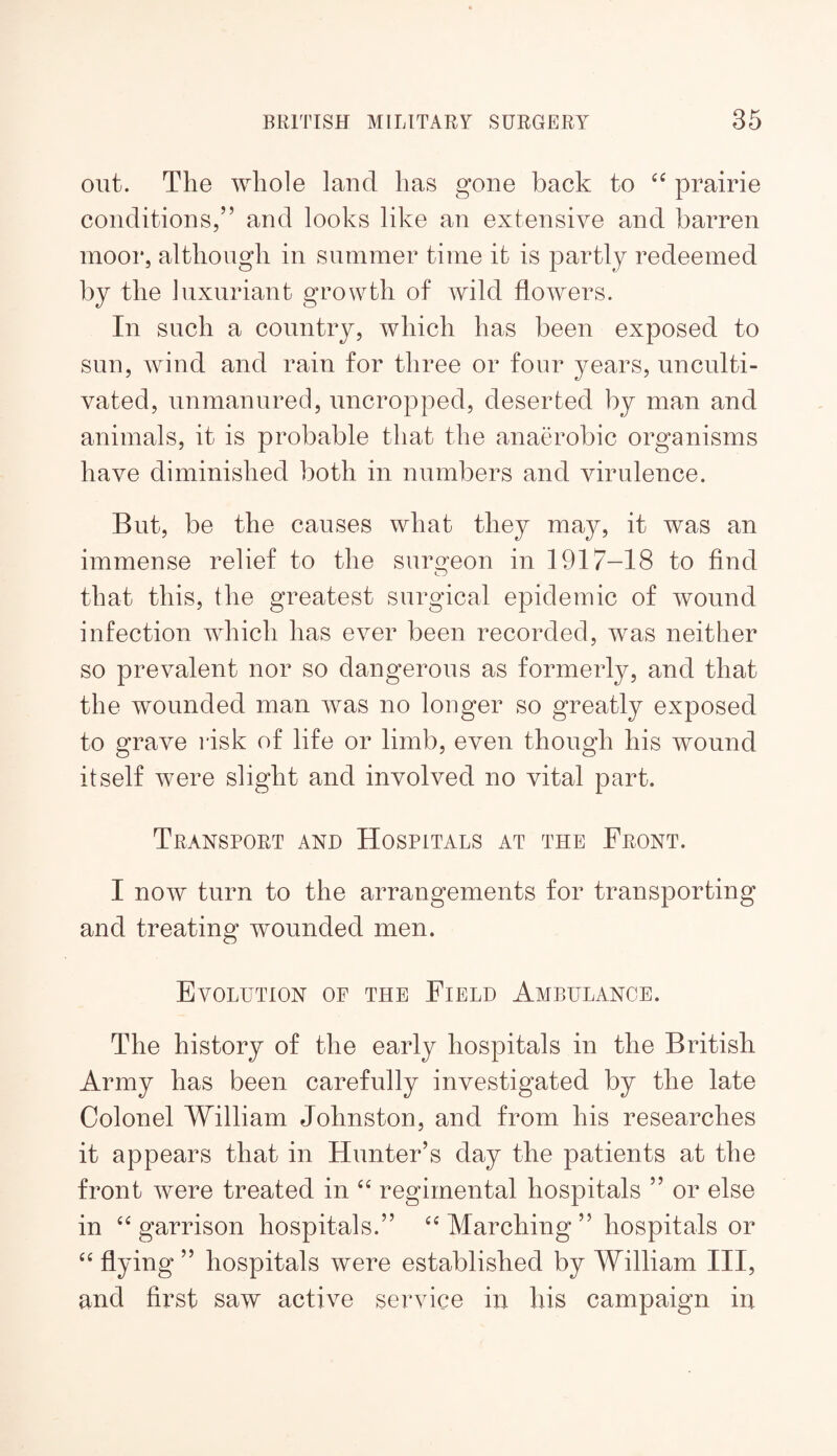 out. The whole land has gone back to prairie conditions,” and looks like an extensive and barren moor, although in summer time it is partly redeemed by the luxuriant growth of wild flowers. In such a country, which has been exposed to sun, wind and rain for three or four years, unculti¬ vated, unmanured, uncropped, deserted by man and animals, it is probable that the anaerobic organisms have diminished both in numbers and virulence. But, be the causes what they may, it was an immense relief to the suroeon in 1917-18 to find O that this, the greatest surgical epidemic of wound infection which has ever been recorded, was neither so prevalent nor so dangerous as formerly, and that the wounded man was no longer so greatly exposed to grave risk of life or limb, even though his wound itself were slight and involved no vital part. Transport and Hospitals at the Front. I now turn to the arrangements for transporting and treating wounded men. Evolution of the Field Ambulance. The history of the early hospitals in the British Army has been carefully investigated by the late Colonel William Johnston, and from his researches it appears that in Hunter’s day the patients at the front were treated in regimental hospitals ” or else in garrison hospitals.” Marching ” hospitals or flying ” hospitals were established by William III, and first saw active service in his campaign in