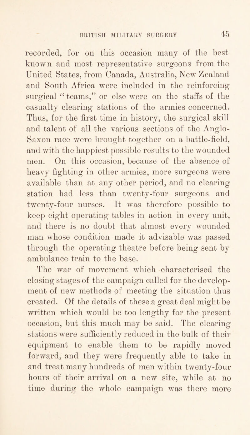 recorded, for on this occasion many of the best known and most representative surgeons from the United States, from Canada, Australia, New Zealand and South Africa were included in the reinforcing surgical teams,” or else were on the staffs of the casualty clearing stations of the armies concerned. Thus, for the first time in history, the surgical skill and talent of all the various sections of the Anglo- Saxon race were brought together on a battle-field, and with the happiest possible results to the wounded men. On this occasion, because of the absence of heavy fighting in other armies, more surgeons were available than at any other period, and no clearing station had less than twenty-four surgeons and twenty-four nurses. It was therefore possible to keep eight operating tables in action in every unit, and there is no doubt that almost every wounded man whose condition made it advisable was passed through the operating theatre before being sent by ambulance train to the base. The war of movement which characterised the closing stages of the campaign called for the develop¬ ment of new methods of meeting the situation thus created. Of the details of these a great deal might be written which would be too lengthy for the present occasion, but this much may be said. The clearing stations were sufficiently reduced in the bulk of their equipment to enable them to be rapidly moved forward, and they were frequently able to take in and treat many hundreds of men within twenty-four hours of their arrival on a new site, while at no time during the whole campaign was there more