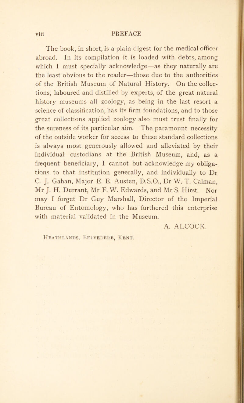 Vlll PREFACE The book, in short, is a plain digest for the medical officer abroad. In its compilation it is loaded with debts, among which I must specially acknowledge—as they naturally are the least obvious to the reader—those due to the authorities of the British Museum of Natural History. On the collec¬ tions, laboured and distilled by experts, of the great natural history museums all zoology, as being in the last resort a science of classification, has its firm foundations, and to those great collections applied zoology also must trust finally for the sureness of its particular aim. The paramount necessity of the outside worker for access to these standard collections is always most generously allowed and alleviated by their individual custodians at the British Museum, and, as a frequent beneficiary, I cannot but acknowledge my obliga¬ tions to that institution generally, and individually to Dr C. J. Gahan, Major E. E. Austen, D.S.O., Dr W. T. Caiman, Mr J. H. Durrant, Mr F. W. Edwards, and Mr S. Hirst. Nor may I forget Dr Guy Marshall, Director of the Imperial Bureau of Entomology, who has furthered this enterprise with material validated in the Museum. A. ALCOCK. Heathlands, Belvedere, Kent.