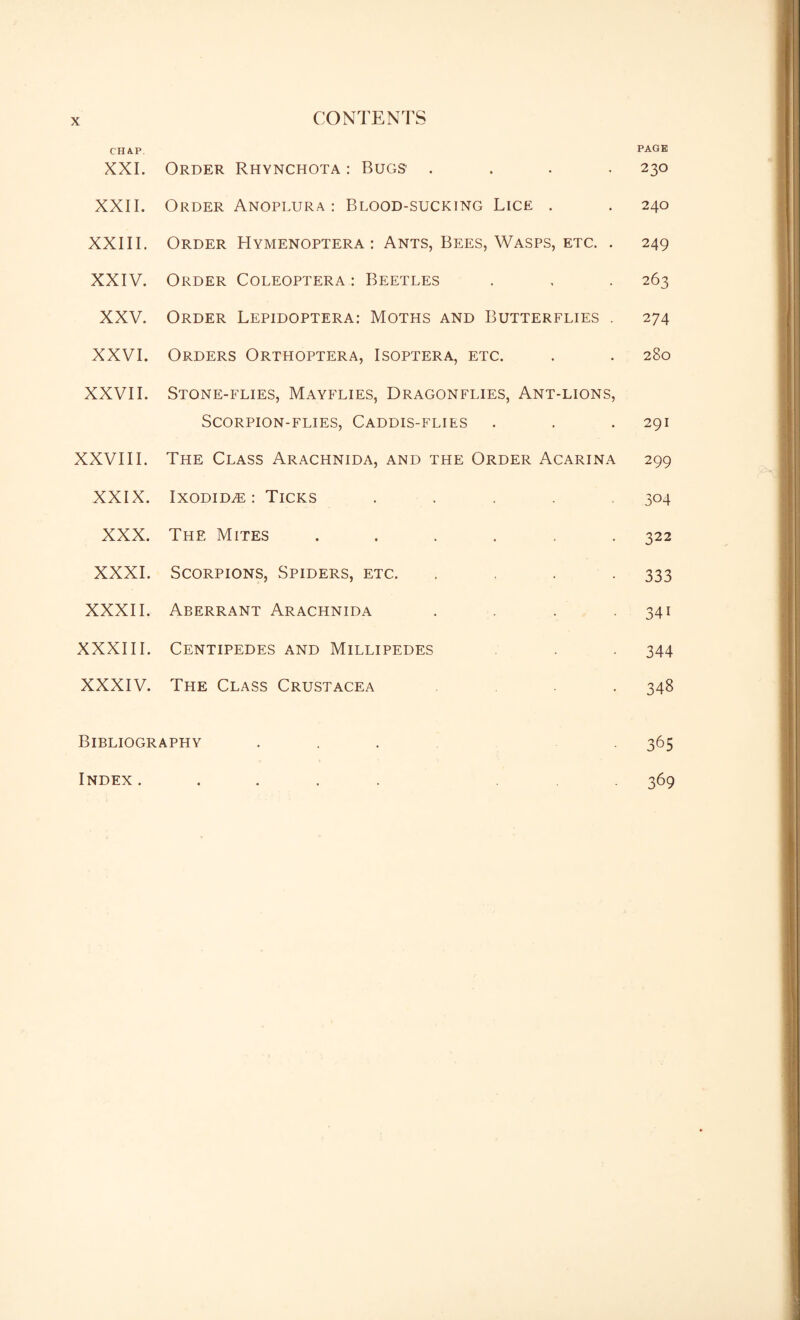 CHAP XXI. Order Rhynchota : Bugs’ .... PAGE 230 XXII. Order Anoplura : Blood-sucking Lice . 240 XXIII. Order Hymenoptera : Ants, Bees, Wasps, etc. . 249 XXIV. Order Coleoptera: Beetles 263 XXV. Order Lepidoptera: Moths and Butterflies . 274 XXVI. Orders Orthoptera, Isoptera, etc. 280 XXVII. Stone-flies, Mayflies, Dragonflies, Ant-lions, Scorpion-flies, Caddis-flies 291 XXVIII. The Class Arachnida, and the Order Acarina 299 XXIX. IxoDiDiE : Ticks ..... 304 XXX. The Mites ...... 322 XXXI. Scorpions, Spiders, etc. .... 333 XXXII. Aberrant Arachnida .... 34i XXXIII. Centipedes and Millipedes 344 XXXIV. The Class Crustacea 348 Bibliography ... 365 Index. • • t • 369