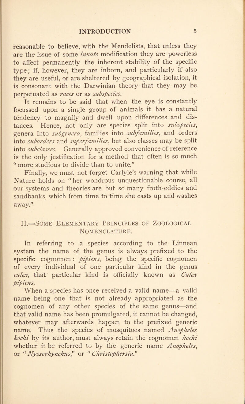 reasonable to believe, with the Mendelists, that unless they are the issue of some innate modification they are powerless to affect permanently the inherent stability of the specific type; if, however, they are inborn, and particularly if also they are useful, or are sheltered by geographical isolation, it is consonant with the Darwinian theory that they may be perpetuated as races or as subspecies. It remains to be said that when the eye is constantly focussed upon a single group of animals it has a natural tendency to magnify and dwell upon differences and dis¬ tances. Hence, not only are species split into subspecies, genera into subgenera, families into subfamilies, and orders into suborders and sup erf amities, but also classes may be split into subclasses. Generally approved convenience of reference is the only justification for a method that often is so much “ more studious to divide than to unite.” Finally, we must not forget Carlyle’s warning that while Nature holds on “her wondrous unquestionable course, all our systems and theories are but so many froth-eddies and sandbanks, which from time to time she casts up and washes away.” II.—Some Elementary Principles of Zoological Nomenclature. In referring to a species according to the Linnean system the name of the genus is always prefixed to the specific cognomen: pipiens, being the specific cognomen of every individual of one particular kind in the genus culex, that particular kind is officially known as Culex pipiens. When a species has once received a valid name—a valid name being one that is not already appropriated as the cognomen of any other species of the same genus—and that valid name has been promulgated, it cannot be changed, whatever may afterwards happen to the prefixed generic name. Thus the species of mosquitoes named Anopheles kochi by its author, must always retain the cognomen kochi whether it be referred to by the generic name Anopheles, or “ NyssorhynchusP or “ Christophersia.’’