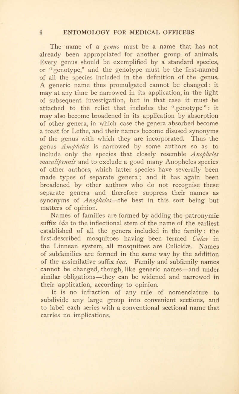 The name of a genus must be a name that has not already been appropriated for another group of animals. Every genus should be exemplified by a standard species, or “ genotype,” and the genotype must be the first-named of all the species included in the definition of the genus. A generic name thus promulgated cannot be changed : it may at any time be narrowed in its application, in the light of subsequent investigation, but in that case it must be attached to the relict that includes the “genotype”: it may also become broadened in its application by absorption of other genera, in which case the genera absorbed become a toast for Lethe, and their names become disused synonyms of the genus with which they are incorporated. Thus the genus Anopheles is narrowed by some authors so as to include only the species that closely resemble Anopheles maculipennis and to exclude a good many Anopheles species of other authors, which latter species have severally been made types of separate genera; and it has again been broadened by other authors who do not recognise these separate genera and therefore suppress their names as synonyms of Anopheles—the best in this sort being but matters of opinion. Names of families are formed by adding the patronymic suffix idee to the inflectional stem of the name of the earliest established of all the genera included in the family: the first-described mosquitoes having been termed Culex in the Linnean system, all mosquitoes are Culicidae. Names of subfamilies are formed in the same way by the addition of the assimilative suffix ince. Family and subfamily names cannot be changed, though, like generic names—and under similar obligations—they can be widened and narrowed in their application, according to opinion. It is no infraction of any rule of nomenclature to subdivide any large group into convenient sections, and to label each series with a conventional sectional name that carries no implications.