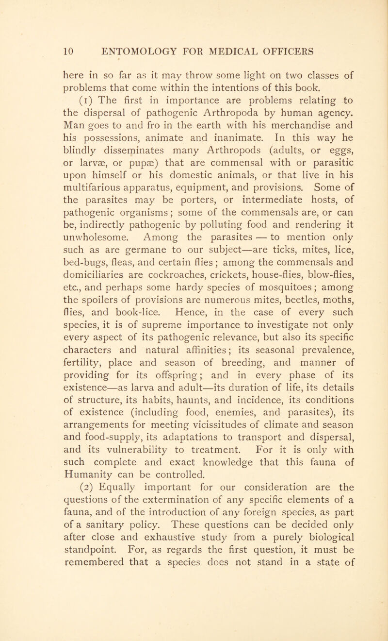 here in so far as it may throw some light on two classes of problems that come within the intentions of this book. (1) The first in importance are problems relating to the dispersal of pathogenic Arthropoda by human agency. Man goes to and fro in the earth with his merchandise and his possessions, animate and inanimate. In this way he blindly disseminates many Arthropods (adults, or eggs, or larvae, or pupae) that are commensal with or parasitic upon himself or his domestic animals, or that live in his multifarious apparatus, equipment, and provisions. Some of the parasites may be porters, or intermediate hosts, of pathogenic organisms; some of the commensals are, or can be, indirectly pathogenic by polluting food and rendering it unwholesome. Among the parasites — to mention only such as are germane to our subject—are ticks, mites, lice, bed-bugs, fleas, and certain flies; among the commensals and domiciliaries are cockroaches, crickets, house-flies, blow-flies, etc., and perhaps some hardy species of mosquitoes; among the spoilers of provisions are numerous mites, beetles, moths, flies, and book-lice. Hence, in the case of every such species, it is of supreme importance to investigate not only every aspect of its pathogenic relevance, but also its specific characters and natural affinities; its seasonal prevalence, fertility, place and season of breeding, and manner of providing for its offspring; and in every phase of its existence—as larva and adult—its duration of life, its details of structure, its habits, haunts, and incidence, its conditions of existence (including food, enemies, and parasites), its arrangements for meeting vicissitudes of climate and season and food-supply, its adaptations to transport and dispersal, and its vulnerability to treatment. For it is only with such complete and exact knowledge that this fauna of Humanity can be controlled. (2) Equally important for our consideration are the questions of the extermination of any specific elements of a fauna, and of the introduction of any foreign species, as part of a sanitary policy. These questions can be decided only after close and exhaustive study from a purely biological standpoint. For, as regards the first question, it must be remembered that a species does not stand in a state of