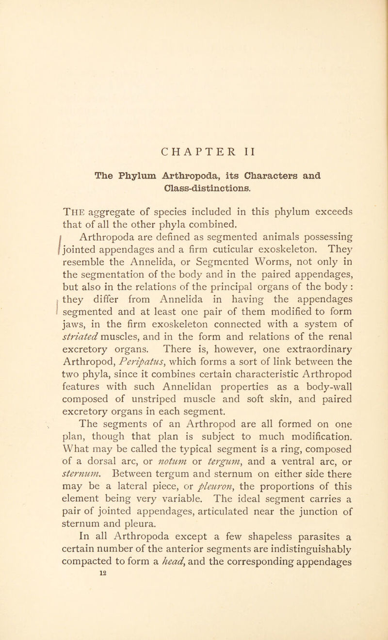 CHAPTER II The Phylum Arthropoda, its Characters and Class-distinctions. The aggregate of species included in this phylum exceeds that of all the other phyla combined. i Arthropoda are defined as segmented animals possessing | jointed appendages and a firm cuticular exoskeleton. They resemble the Annelida, or Segmented Worms, not only in the segmentation of the body and in the paired appendages, but also in the relations of the principal organs of the body : they differ from Annelida in having the appendages segmented and at least one pair of them modified to form jaws, in the firm exoskeleton connected with a system of striated muscles, and in the form and relations of the renal excretory organs. There is, however, one extraordinary Arthropod, Peripatus, which forms a sort of link between the two phyla, since it combines certain characteristic Arthropod features with such Annelidan properties as a body-wall composed of unstriped muscle and soft skin, and paired excretory organs in each segment. The segments of an Arthropod are all formed on one plan, though that plan is subject to much modification. What may be called the typical segment is a ring, composed of a dorsal arc, or notum or tergum, and a ventral arc, or sternum. Between tergum and sternum on either side there may be a lateral piece, or pleuron, the proportions of this element being very variable. The ideal segment carries a pair of jointed appendages, articulated near the junction of sternum and pleura. In all Arthropoda except a few shapeless parasites a certain number of the anterior segments are indistinguishably compacted to form a head, and the corresponding appendages