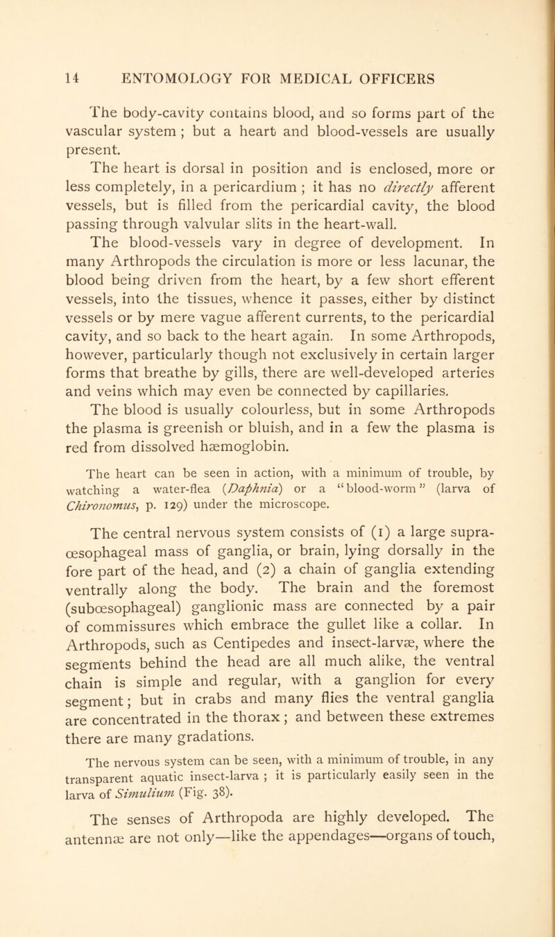 The body-cavity contains blood, and so forms part of the vascular system ; but a heart and blood-vessels are usually present. The heart is dorsal in position and is enclosed, more or less completely, in a pericardium ; it has no directly afferent vessels, but is filled from the pericardial cavity, the blood passing through valvular slits in the heart-wall. The blood-vessels vary in degree of development. In many Arthropods the circulation is more or less lacunar, the blood being driven from the heart, by a few short efferent vessels, into the tissues, whence it passes, either by distinct vessels or by mere vague afferent currents, to the pericardial cavity, and so back to the heart again. In some Arthropods, however, particularly though not exclusively in certain larger forms that breathe by gills, there are well-developed arteries and veins which may even be connected by capillaries. The blood is usually colourless, but in some Arthropods the plasma is greenish or bluish, and in a few the plasma is red from dissolved haemoglobin. The heart can be seen in action, with a minimum of trouble, by watching a water-flea (Daphnia) or a “ blood-worm ” (larva of Chironomus, p. 129) under the microscope. The central nervous system consists of (1) a large supra- oesophageal mass of ganglia, or brain, lying dorsally in the fore part of the head, and (2) a chain of ganglia extending ventrally along the body. The brain and the foremost (suboesophageal) ganglionic mass are connected by a pair of commissures which embrace the gullet like a collar. In Arthropods, such as Centipedes and insect-larvae, where the segments behind the head are all much alike, the ventral chain is simple and regular, with a ganglion for every segment; but in crabs and many flies the ventral ganglia are concentrated in the thorax; and between these extremes there are many gradations. The nervous system can be seen, with a minimum of trouble, in any transparent aquatic insect-larva ; it is particularly easily seen in the larva of Simulium (Fig. 38). The senses of Arthropoda are highly developed. The antennse are not only—like the appendages—organs of touch,