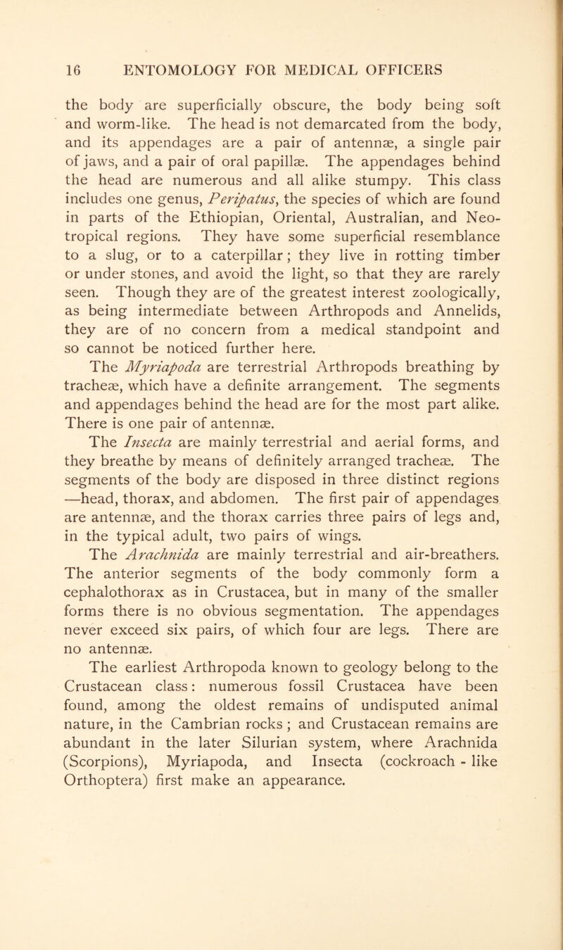 the body are superficially obscure, the body being soft and worm-like. The head is not demarcated from the body, and its appendages are a pair of antennae, a single pair of jaws, and a pair of oral papillae. The appendages behind the head are numerous and all alike stumpy. This class includes one genus, Peripatus, the species of which are found in parts of the Ethiopian, Oriental, Australian, and Neo¬ tropical regions. They have some superficial resemblance to a slug, or to a caterpillar; they live in rotting timber or under stones, and avoid the light, so that they are rarely seen. Though they are of the greatest interest zoologically, as being intermediate between Arthropods and Annelids, they are of no concern from a medical standpoint and so cannot be noticed further here. The Myriapoda are terrestrial Arthropods breathing by tracheae, which have a definite arrangement. The segments and appendages behind the head are for the most part alike. There is one pair of antennae. The Insecta are mainly terrestrial and aerial forms, and they breathe by means of definitely arranged tracheae. The segments of the body are disposed in three distinct regions —head, thorax, and abdomen. The first pair of appendages are antennae, and the thorax carries three pairs of legs and, in the typical adult, two pairs of wings. The Arachnida are mainly terrestrial and air-breathers. The anterior segments of the body commonly form a cephalothorax as in Crustacea, but in many of the smaller forms there is no obvious segmentation. The appendages never exceed six pairs, of which four are legs. There are no antennae. The earliest Arthropoda known to geology belong to the Crustacean class: numerous fossil Crustacea have been found, among the oldest remains of undisputed animal nature, in the Cambrian rocks ; and Crustacean remains are abundant in the later Silurian system, where Arachnida (Scorpions), Myriapoda, and Insecta (cockroach - like Orthoptera) first make an appearance.
