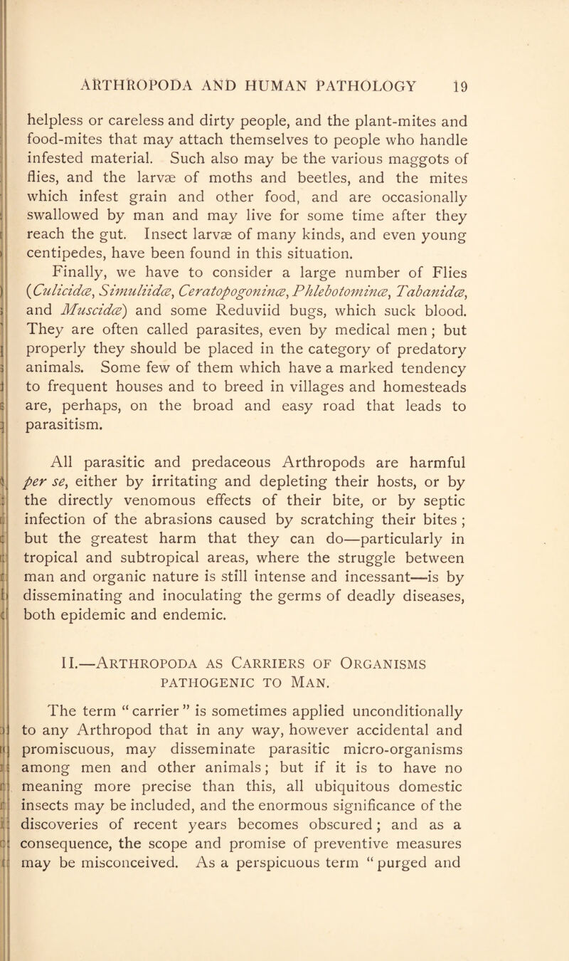 : )j ) □ j j| B d u ‘1 11 c| f ii cl 3 [< r it 1 a helpless or careless and dirty people, and the plant-mites and food-mites that may attach themselves to people who handle infested material. Such also may be the various maggots of flies, and the larvae of moths and beetles, and the mites which infest grain and other food, and are occasionally swallowed by man and may live for some time after they reach the gut. Insect larvae of many kinds, and even young centipedes, have been found in this situation. Finally, we have to consider a large number of Flies (■Culicidce, Simuliidce, Ceratopogonince.Phlebotomince, Tab (midee, and Muscidce') and some Reduviid bugs, which suck blood. They are often called parasites, even by medical men; but properly they should be placed in the category of predatory animals. Some few of them which have a marked tendency to frequent houses and to breed in villages and homesteads are, perhaps, on the broad and easy road that leads to parasitism. All parasitic and predaceous Arthropods are harmful per se> either by irritating and depleting their hosts, or by the directly venomous effects of their bite, or by septic infection of the abrasions caused by scratching their bites ; but the greatest harm that they can do—particularly in tropical and subtropical areas, where the struggle between man and organic nature is still intense and incessant—is by disseminating and inoculating the germs of deadly diseases, both epidemic and endemic. II.—Arthropoda as Carriers of Organisms PATHOGENIC TO MAN. The term “ carrier ” is sometimes applied unconditionally to any Arthropod that in any way, however accidental and promiscuous, may disseminate parasitic micro-organisms among men and other animals; but if it is to have no meaning more precise than this, all ubiquitous domestic insects may be included, and the enormous significance of the discoveries of recent years becomes obscured; and as a consequence, the scope and promise of preventive measures may be misconceived. As a perspicuous term “purged and