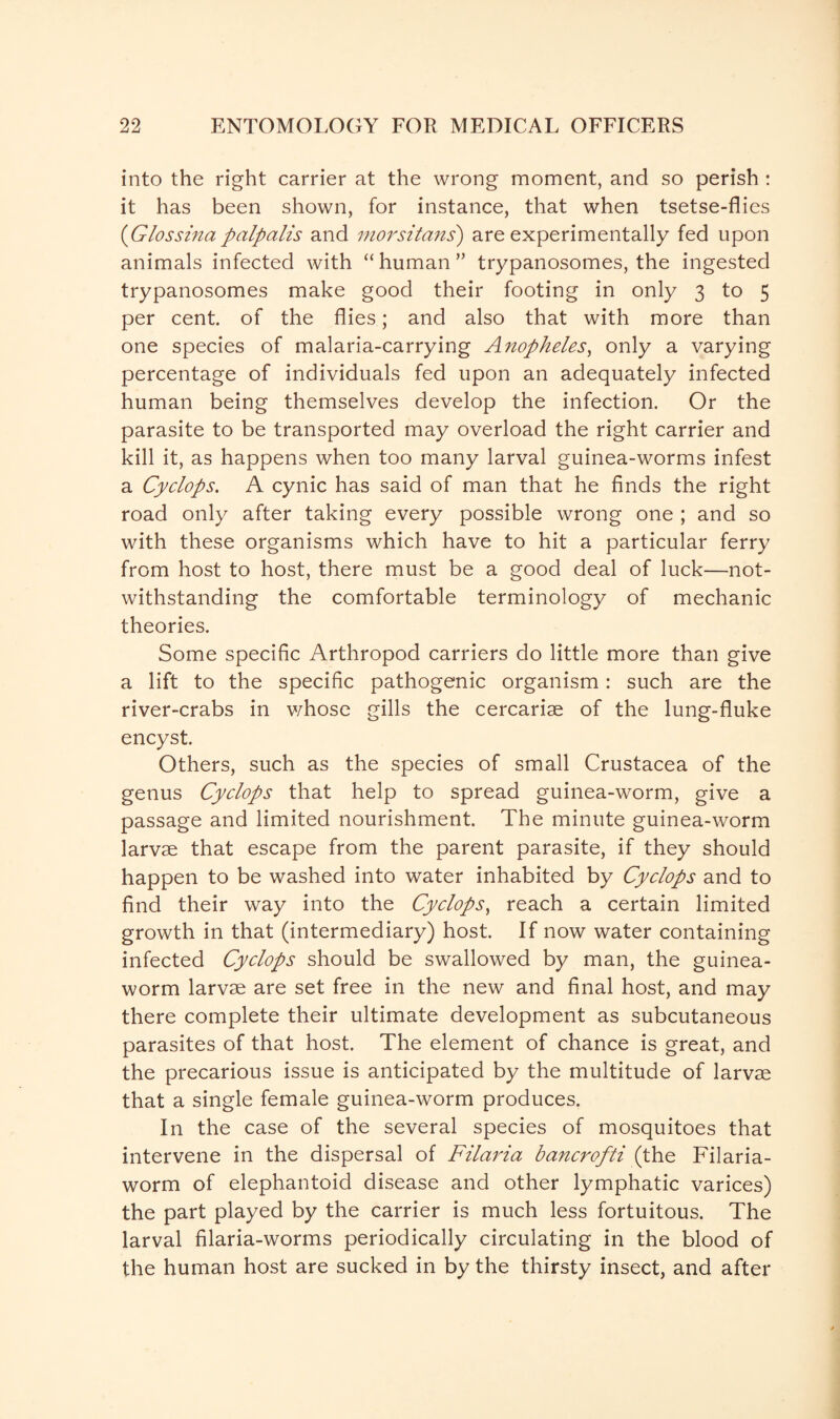 into the right carrier at the wrong moment, and so perish : it has been shown, for instance, that when tsetse-flies {Glossina palp alls and morsitans) are experimentally fed upon animals infected with “ human ” trypanosomes, the ingested trypanosomes make good their footing in only 3 to 5 per cent, of the flies; and also that with more than one species of malaria-carrying Anopheles, only a varying percentage of individuals fed upon an adequately infected human being themselves develop the infection. Or the parasite to be transported may overload the right carrier and kill it, as happens when too many larval guinea-worms infest a Cyclops. A cynic has said of man that he finds the right road only after taking every possible wrong one ; and so with these organisms which have to hit a particular ferry from host to host, there must be a good deal of luck—not¬ withstanding the comfortable terminology of mechanic theories. Some specific Arthropod carriers do little more than give a lift to the specific pathogenic organism: such are the river-crabs in whose gills the cercarise of the lung-fluke encyst. Others, such as the species of small Crustacea of the genus Cyclops that help to spread guinea-worm, give a passage and limited nourishment. The minute guinea-worm larvae that escape from the parent parasite, if they should happen to be washed into water inhabited by Cyclops and to find their way into the Cyclops, reach a certain limited growth in that (intermediary) host. If now water containing infected Cyclops should be swallowed by man, the guinea- worm larvae are set free in the new and final host, and may there complete their ultimate development as subcutaneous parasites of that host. The element of chance is great, and the precarious issue is anticipated by the multitude of larvas that a single female guinea-worm produces. In the case of the several species of mosquitoes that intervene in the dispersal of Filaria bancrofti (the Filaria- worm of elephantoid disease and other lymphatic varices) the part played by the carrier is much less fortuitous. The larval filaria-worms periodically circulating in the blood of the human host are sucked in by the thirsty insect, and after