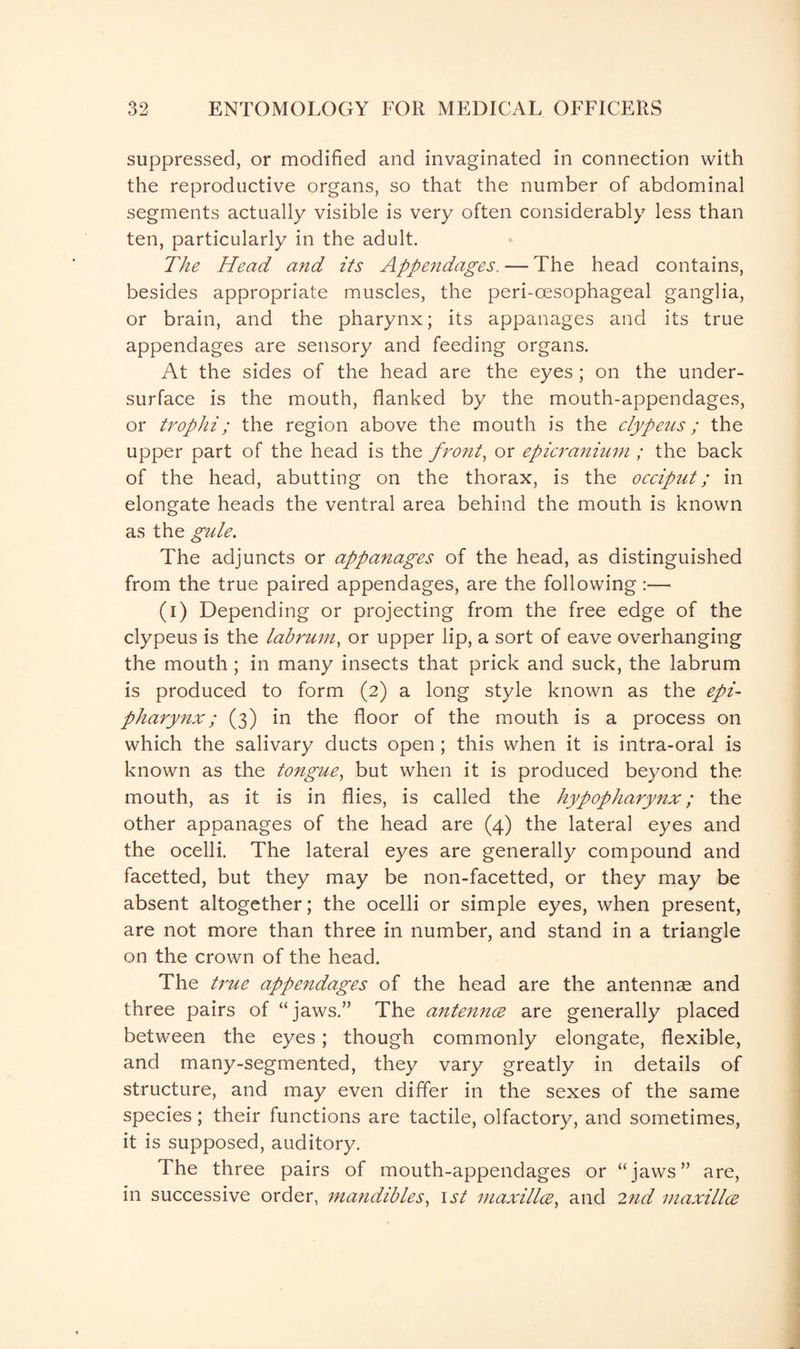 suppressed, or modified and invaginated in connection with the reproductive organs, so that the number of abdominal segments actually visible is very often considerably less than ten, particularly in the adult. The Head and its Appendages. — The head contains, besides appropriate muscles, the peri-oesophageal ganglia, or brain, and the pharynx; its appanages and its true appendages are sensory and feeding organs. At the sides of the head are the eyes ; on the under¬ surface is the mouth, flanked by the mouth-appendages, or trophi; the region above the mouth is the clypeus; the upper part of the head is the front, or epicranium ; the back of the head, abutting on the thorax, is the occiput; in elongate heads the ventral area behind the mouth is known as the gule. The adjuncts or appanages of the head, as distinguished from the true paired appendages, are the following :— (i) Depending or projecting from the free edge of the clypeus is the labrum, or upper lip, a sort of eave overhanging the mouth; in many insects that prick and suck, the labrum is produced to form (2) a long style known as the epi- pharynx; (3) in the floor of the mouth is a process on which the salivary ducts open; this when it is intra-oral is known as the tongue, but when it is produced beyond the mouth, as it is in flies, is called the hypopharynx; the other appanages of the head are (4) the lateral eyes and the ocelli. The lateral eyes are generally compound and facetted, but they may be non-facetted, or they may be absent altogether; the ocelli or simple eyes, when present, are not more than three in number, and stand in a triangle on the crown of the head. The true appendages of the head are the antennae and three pairs of “jaws.” The antennce are generally placed between the eyes ; though commonly elongate, flexible, and many-segmented, they vary greatly in details of structure, and may even differ in the sexes of the same species; their functions are tactile, olfactory, and sometimes, it is supposed, auditory. The three pairs of mouth-appendages or “jaws” are, in successive order, mandibles, 1st maxillae, and 2nd maxillae