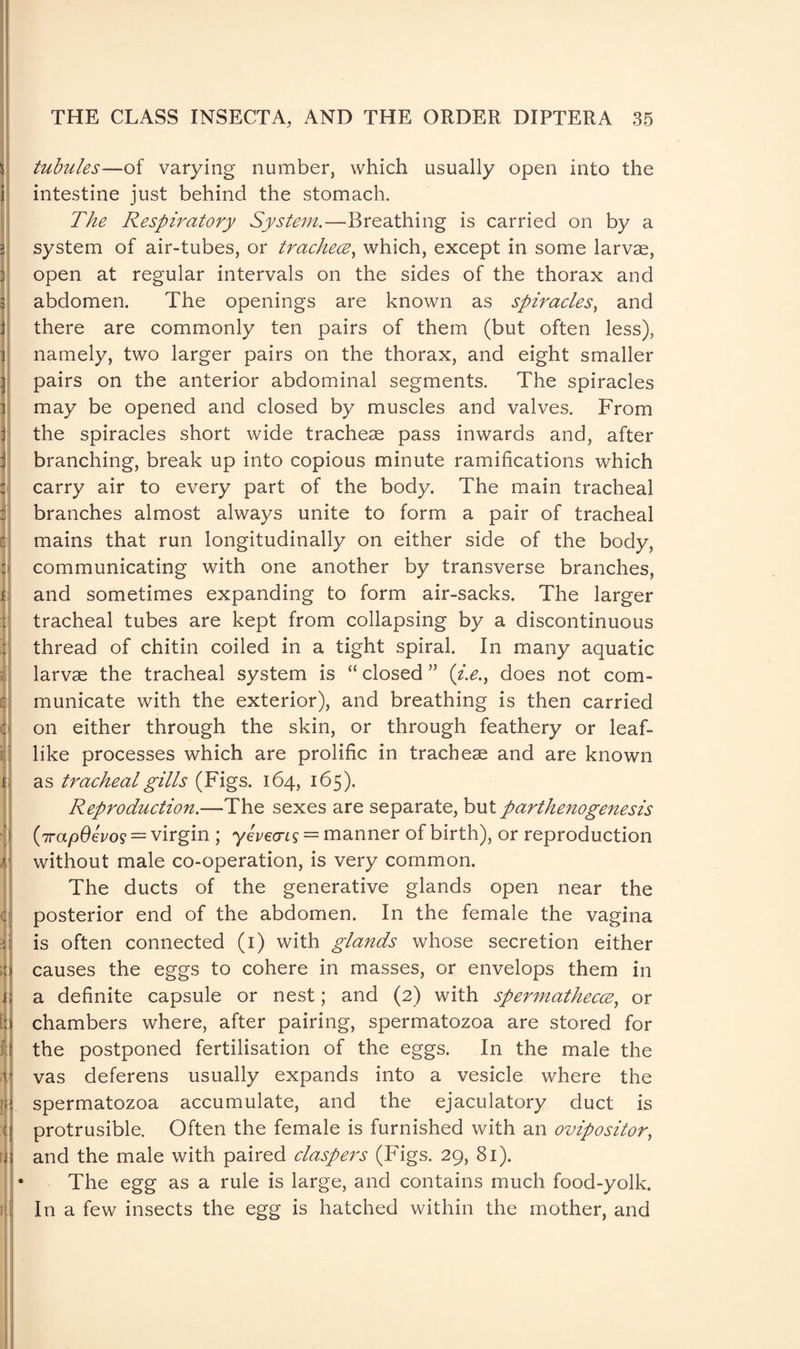 tubules—of varying number, which usually open into the intestine just behind the stomach. The Respiratory System.—Breathing is carried on by a system of air-tubes, or trachece, which, except in some larvae, open at regular intervals on the sides of the thorax and abdomen. The openings are known as spiracles, and there are commonly ten pairs of them (but often less), namely, two larger pairs on the thorax, and eight smaller pairs on the anterior abdominal segments. The spiracles may be opened and closed by muscles and valves. From the spiracles short wide tracheae pass inwards and, after branching, break up into copious minute ramifications which carry air to every part of the body. The main tracheal branches almost always unite to form a pair of tracheal mains that run longitudinally on either side of the body, communicating with one another by transverse branches, and sometimes expanding to form air-sacks. The larger tracheal tubes are kept from collapsing by a discontinuous thread of chitin coiled in a tight spiral. In many aquatic larvae the tracheal system is “ closed ” (i.e., does not com¬ municate with the exterior), and breathing is then carried on either through the skin, or through feathery or leaf¬ like processes which are prolific in tracheae and are known as tracheal gills (Figs. 164, 165). Reproduction.—The sexes are separate, but parthenogenesis 1 (irapOevo9 = virgin ; yevecris = manner of birth), or reproduction without male co-operation, is very common. The ducts of the generative glands open near the posterior end of the abdomen. In the female the vagina is often connected (1) with glands whose secretion either causes the eggs to cohere in masses, or envelops them in a definite capsule or nest; and (2) with spermathecce, or chambers where, after pairing, spermatozoa are stored for the postponed fertilisation of the eggs. In the male the vas deferens usually expands into a vesicle where the spermatozoa accumulate, and the ejaculatory duct is protrusible. Often the female is furnished with an ovipositor, and the male with paired claspers (Figs. 29, 81). The egg as a rule is large, and contains much food-yolk. In a few insects the egg is hatched within the mother, and