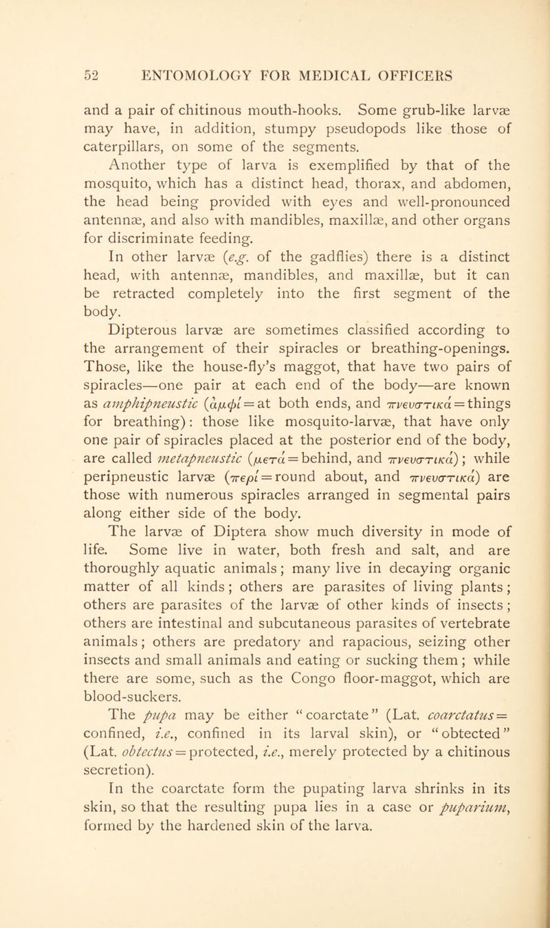 and a pair of chitinous mouth-hooks. Some grub-like larvae may have, in addition, stumpy pseudopods like those of caterpillars, on some of the segments. Another type of larva is exemplified by that of the mosquito, which has a distinct head, thorax, and abdomen, the head being provided with eyes and well-pronounced antennae, and also with mandibles, maxillae, and other organs for discriminate feeding. In other larvae (e.g. of the gadflies) there is a distinct head, with antennae, mandibles, and maxillae, but it can be retracted completely into the first segment of the body. Dipterous larvae are sometimes classified according to the arrangement of their spiracles or breathing-openings. Those, like the house-fly’s maggot, that have two pairs of spiracles—one pair at each end of the body—are known as amphipneustic (a/mcpL = a.t both ends, and irvevo-Taca = things for breathing): those like mosquito-larvae, that have only one pair of spiracles placed at the posterior end of the body, are called metapneustic (/mera = behind, and 7Tvevo-ruca) \ while peripneustic larvae (irepi = round about, and 7rvevcrTiKa) are those with numerous spiracles arranged in segmental pairs along either side of the body. The larvae of Diptera show much diversity in mode of life. Some live in water, both fresh and salt, and are thoroughly aquatic animals; many live in decaying organic matter of all kinds; others are parasites of living plants; others are parasites of the larvae of other kinds of insects; others are intestinal and subcutaneous parasites of vertebrate animals; others are predatory and rapacious, seizing other insects and small animals and eating or sucking them; while there are some, such as the Congo floor-maggot, which are blood-suckers. The pupa may be either “coarctate” (Lat. coarctatus = confined, i.e., confined in its larval skin), or “obtected” (Lat. obtectus — protected, i.e.y merely protected by a chitinous secretion). In the coarctate form the pupating larva shrinks in its skin, so that the resulting pupa lies in a case or puparium, formed by the hardened skin of the larva.