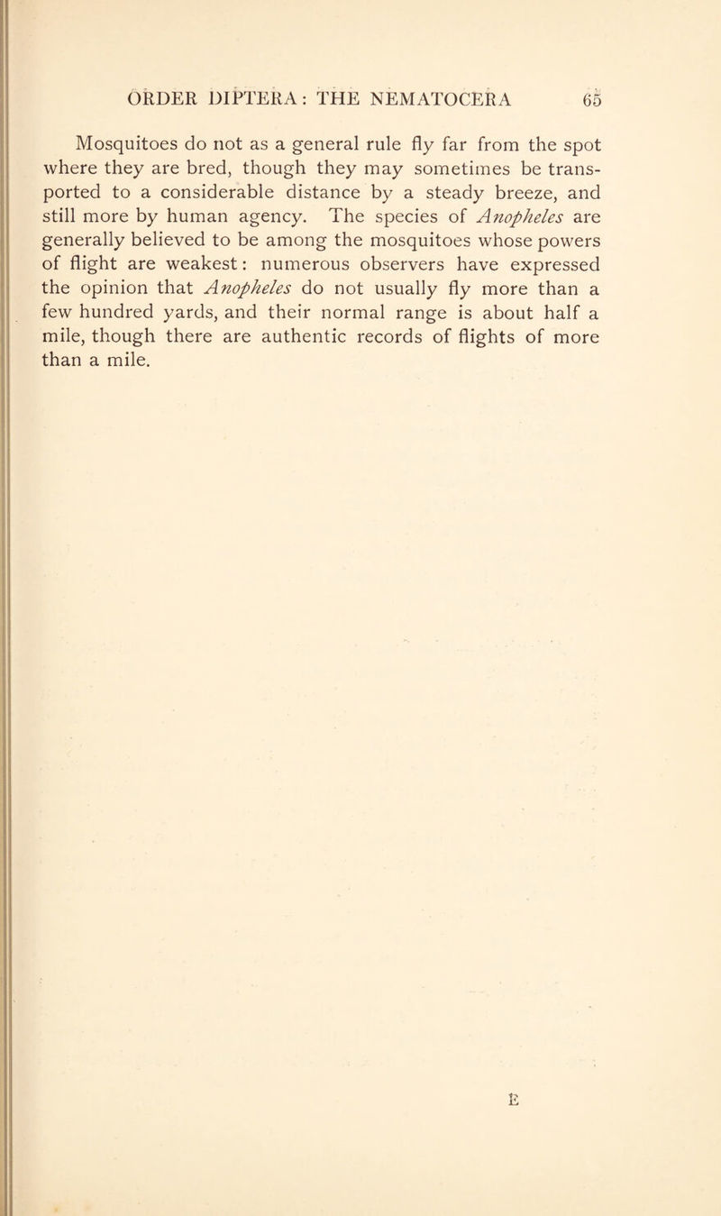Mosquitoes do not as a general rule fly far from the spot where they are bred, though they may sometimes be trans¬ ported to a considerable distance by a steady breeze, and still more by human agency. The species of Anopheles are generally believed to be among the mosquitoes whose powers of flight are weakest: numerous observers have expressed the opinion that Anopheles do not usually fly more than a few hundred yards, and their normal range is about half a mile, though there are authentic records of flights of more than a mile.