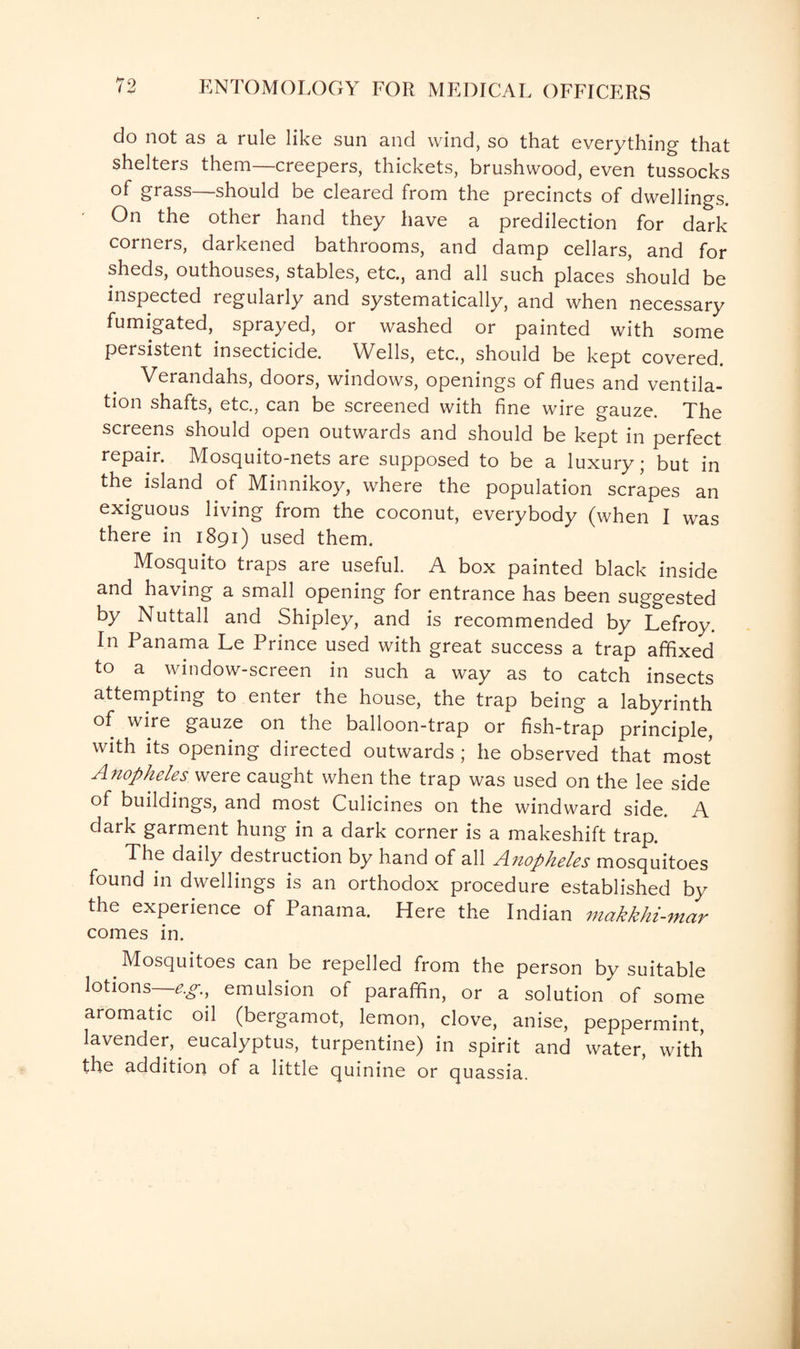 do not as a rule like sun and wind, so that everything that shelters them—creepers, thickets, brushwood, even tussocks of grass should be cleared from the precincts of dwellings. On the other hand they have a predilection for dark corners, darkened bathrooms, and damp cellars, and for sheds, outhouses, stables, etc., and all such places should be inspected regularly and systematically, and when necessary fumigated, sprayed, or washed or painted with some persistent insecticide. Wells, etc., should be kept covered. Verandahs, doors, windows, openings of flues and ventila¬ tion shafts, etc., can be screened with fine wire gauze. The screens should open outwards and should be kept in perfect repair. Mosquito-nets are supposed to be a luxury • but in the island of Minnikoy, where the population scrapes an exiguous living from the coconut, everybody (when I was there in 1891) used them. Mosquito traps are useful. A box painted black inside and having a small opening for entrance has been suggested by Nuttall and Shipley, and is recommended by Lefroy. In Panama Le Prince used with great success a trap affixed to a window-screen in such a way as to catch insects attempting to enter the house, the trap being a labyrinth of wire gauze on the balloon-trap or fish-trap principle, with its opening directed outwards ; he observed that most Anopheles were caught when the trap was used on the lee side of buildings, and most Culicines on the windward side. A dark garment hung in a dark corner is a makeshift trap. The daily destruction by hand of all Anopheles mosquitoes found in dwellings is an orthodox procedure established by the experience of Panama. Here the Indian makkhi-mar comes in. Mosquitoes can be repelled from the person by suitable lotions—^., emulsion of paraffin, or a solution of some aromatic oil (bergamot, lemon, clove, anise, peppermint, lavender, eucalyptus, turpentine) in spirit and water, with the addition of a little quinine or quassia.