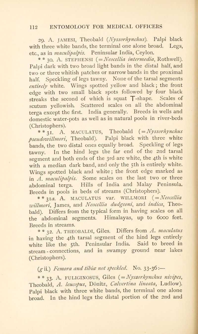 29. A. JAMESI, Theobald (Nyssorhynchus). Palpi black with three white bands, the terminal one alone broad. Legs, etc., as in maculipalpis. Peninsular India, Ceylon. **30. A. STEPHENSI ( = Neocellia intermedia, Rothwell). Palpi dark with two broad light bands in the distal half, and two or three whitish patches or narrow bands in the proximal half. Speckling of legs tawny. None of the tarsal segments entirely white. Wings spotted yellow and black ; the front edge with two small black spots followed by four black streaks the second of which is squat [“-shape. Scales of scutum yellowish. Scattered scales on all the abdominal terga except the first. India generally. Breeds in wells and domestic water-pots as well as in natural pools in river-beds (Christophers). **31. A. MACULATUS, Theobald (= Nyssorhynchus ps endow Minor i, Theobald). Palpi black with three white bands, the two distal ones equally broad. Speckling of legs tawny. In the hind legs the far end of the 2nd tarsal segment and both ends of the 3rd are white, the 4th is white with a median dark band, and only the 5th is entirely white. Wings spotted black and white; the front edge marked as in A. maculipalpis. Some scales on the last two or three abdominal terga. Hills of India and Malay Peninsula. Breeds in pools in beds of streams (Christophers). **3itf. A. MACULATUS var. WILLMORI ( = Neocellia willmori, James, and Neocellia dudgeoni, and indica, Theo¬ bald). Differs from the typical form in having scales on all the abdominal segments. Himalayas, up to 6000 feet. Breeds in streams. * * 32. A. THEOBALDI, Giles. Differs from A. niaculatus in having the 4th tarsal segment of the hind legs entirely white like the 5th. Peninsular India. Said to breed in stream - connections, and in swampy ground near lakes (Christophers). (tf-ii.) Femora and tibice not speckled. No. 33-36:— **33. A. FULIGINOSUS, Giles ( = Nyssorhynchus nivipes, Theobald, A. leucopus, Donitz, Calvertina lineata, Ludlow). Palpi black with three white bands, the terminal one alone broad. In the hind legs the distal portion of the 2nd and